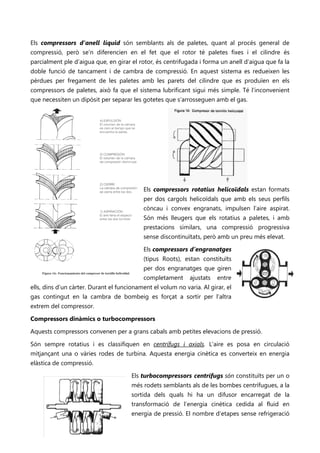 Els compressors d’anell líquid són semblants als de paletes, quant al procés general de
compressió, però se’n diferencien en el fet que el rotor té paletes fixes i el cilindre és
parcialment ple d’aigua que, en girar el rotor, és centrifugada i forma un anell d’aigua que fa la
doble funció de tancament i de cambra de compressió. En aquest sistema es redueixen les
pèrdues per fregament de les paletes amb les parets del cilindre que es produïen en els
compressors de paletes, això fa que el sistema lubrificant sigui més simple. Té l’inconvenient
que necessiten un dipòsit per separar les gotetes que s’arrosseguen amb el gas.




                                                          Els compressors rotatius helicoïdals estan formats
                                                          per dos cargols helicoïdals que amb els seus perfils
                                                          còncau i convex engranats, impulsen l’aire aspirat.
                                                          Són més lleugers que els rotatius a paletes, i amb
                                                          prestacions similars, una compressió progressiva
                                                          sense discontinuïtats, però amb un preu més elevat.

                                                          Els compressors d’engranatges       No se puede mostrar la imagen en este momento.




                                                          (tipus Roots), estan constituïts
                                                          per dos engranatges que giren
                                                          completament     ajustats   entre
ells, dins d’un càrter. Durant el funcionament el volum no varia. Al girar, el
gas contingut en la cambra de bombeig es forçat a sortir per l’altra
extrem del compressor.

Compressors dinàmics o turbocompressors

Aquests compressors convenen per a grans cabals amb petites elevacions de pressió.

Són sempre rotatius i es classifiquen en centrífugs i axials. L’aire es posa en circulació
mitjançant una o vàries rodes de turbina. Aquesta energia cinètica es converteix en energia
elàstica de compressió.
     No se puede mostrar la imagen en este momento.
                                                      Els turbocompressors centrífugs són constituïts per un o
                                                      més rodets semblants als de les bombes centrífugues, a la
                                                      sortida dels quals hi ha un difusor encarregat de la
                                                      transformació de l’energia cinètica cedida al fluid en
                                                      energia de pressió. El nombre d’etapes sense refrigeració
 