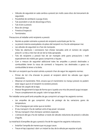    Vàlvules de seguretat en cada cambra a pressió (en molts casos discs de trencament de
       seguretat).
      Possibilitat de ventilació o purga d’aire.
      Tub ascendent o tub de descàrrega al fons.
      Tub d’aire a pressió.
      Boca de càrrega.
      Finestra d’inspecció
      Termòmetre.

Precaucions al treballar amb recipients a pressió:

      Només es poden sotmetre a pressió els recipients autoritzats per fer-ho.
      La pressió màxima assenyalada a la placa del recipient no s’ha de sobrepassar mai.
      Les vàlvules de seguretat no s’han de manipular.
      Totes les obertures i connexions han d’estar tancades amb el número de cargols
       prescrit i a més a més han de ser de la mida apropiada.
      Tots els recipients a pressió han de ser manejats amb grans precaucions i molt
       especialment els mòbils per gasos comprimits o liquats.
      Com a mesura de seguretat addicional totes les ampolles a pressió destinades a
       combustibles tenen la rosca de connexió a l’esquerra. Les destinades a gasos no
       combustibles la tenen a la dreta.

Per obrir un recipient que ha estat sotmès a pressió s’han de seguir les següents normes:

      Primer de tot s’ha d’anular la pressió al recipient obrint les vàlvules que siguin
       necessàries.
      Observar el manòmetre. Però, encara que el manòmetre no marqui pressió no podem
       estar segurs que en el recipient no existeixi pressió.
      Afluixar els cargols de la tapa.
      Aixecar lleugerament la tapa de forma que si queda una mica de pressió pugui escapar.
      Treure completament els cargols i obrir la tapa del tot.

Per treballar sense perill amb ampolles de gas comprimit cal seguir les següents normes:

      Les ampolles de gas comprimit s’han de protegir de les variacions grans de
       temperatura.
      S’han d’assegurar per evitar que es tombin
      El seu transport s’ha de realitzar amb el tap posat i encaixat.
      Pel seu transport s’han d’emprar carretons especials.
      L’extracció del gas s’ha de realitzar a través de vàlvules reductores de pressió o vàlvules
       d’agulla.

La instal·lació d’ampolles de gas a pressió s’ha de fer seguint les següents indicacions:

      Instal·lar l’ampolla de manera que no pugui caure.
      Treure el tap (caputxa) i obrir un instant la clau de la vàlvula per expulsar el pols.
 