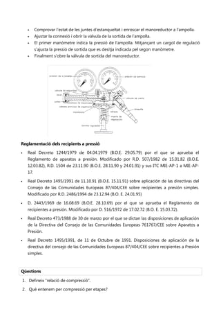      Comprovar l’estat de les juntes d’estanqueïtat i enroscar el manoreductor a l’ampolla.
         Ajustar la connexió i obrir la vàlvula de la sortida de l’ampolla.
         El primer manòmetre indica la pressió de l’ampolla. Mitjançant un cargol de regulació
          s’ajusta la pressió de sortida que es desitja indicada pel segon manòmetre.
         Finalment s’obre la vàlvula de sortida del manoreductor.

                  No se puede mostrar la imagen en este momento.




Reglamentació dels recipients a pressió

   Real Decreto 1244/1979 de 04.04.1979 (B.O.E. 29.05.79) por el que se aprueba el
    Reglamento de aparatos a presión. Modificado por R.D. 507/1982 de 15.01.82 (B.O.E.
    12.03.82), R.D. 1504 de 23.11.90 (B.O.E. 28.11.90 y 24.01.91) y sus ITC MIE-AP-1 a MIE-AP-
    17.

   Real Decreto 1495/1991 de 11.10.91 (B.O.E. 15.11.91) sobre aplicación de las directivas del
    Consejo de las Comunidades Europeas 87/404/CEE sobre recipientes a presión simples.
    Modificado por R.D. 2486/1994 de 23.12.94 (B.O. E. 24.01.95)

   D. 2443/1969 de 16.08.69 (B.O.E. 28.10.69) por el que se aprueba el Reglamento de
    recipientes a presión. Modificado por D. 516/1972 de 17.02.72 (B.O. E. 15.03.72).

   Real Decreto 473/1988 de 30 de marzo por el que se dictan las disposiciones de aplicación
    de la Directiva del Consejo de las Comunidades Europeas 761767/CEE sobre Aparatos a
    Presión.

   Real Decreto 1495/1991, de 11 de Octubre de 1991. Disposiciones de aplicación de la
    directiva del consejo de las Comunidades Europeas 87/404/CEE sobre recipientes a Presión
    simples.



Qüestions

1. Defineix “relació de compressió”.

2. Què entenem per compressió per etapes?
 