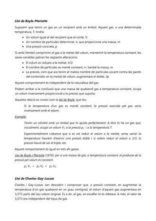 Llei de Boyle-Mariotte
Suposem que tenim un gas en un recipient amb un èmbol. Aquest gas, a una determinada
temperatura, T, tindrà:
     • Un volum igual al del recipient que el conté, V.
     • Un nombre de partícules determinat, n, que proporciona una massa, m.
     • Una pressió concreta, p.

Si amb l’èmbol comprimim el gas a la meitat del volum, mantenint la temperatura constant, les
seves variables patiran les següents alteracions:
     • El volum es redueix a la meitat, V/2.
     • El nombre de partícules es manté constant, n i també la massa, m.
     • La pressió, com que ara tenim el mateix nombre de partícules xocant contra les parets
        del contenidor en la meitat de volum, augmentarà el doble, 2p.

Aquest comportament és independent de la naturalesa del gas.

Podem arribar a la conclusió que una massa de qualsevol gas a temperatura constant, ocupa
un volum inversament proporcional a la pressió que suporta.

Aquesta relació es coneix com la llei de Boyle, que diu:

       Si la temperatura d’un gas es manté constant, la pressió exercida pel gas varia
       inversament amb el volum.

Exemple:

       Tenim un cilindre amb un èmbol que hi ajusta perfectament. A dins hi ha un gas que,
       inicialment, ocupa un volum V1 a la pressió p1 i a la temperatura T.

       Experimentalment s’observa que si es vol reduir el volum a la meitat, sense variar la
       temperatura haurem d’exercir una pressió doble i si volem reduir el volum a 1/3, la
       pressió haurà de ser el triple, etc.

Aquest comportament és igual en tots els gasos.

Llei de Boyle i Mariotte (1676): per a una massa de gas, a temperatura constant, el producte de la
pressió pel volum és constant.

       p1 V1 = p2 V2 = p3 V3



Llei de Charles-Gay-Lussac
Charles i Gay-Lussac van descobrir i comprovar que, a pressió constant, en augmentar la
temperatura d’un gas qualsevol en un grau centígrad, el volum d’aquest gas augmentava en
1/273 parts del seu volum original. És a dir, el gas, en escalfar-lo es dilatava. A més, el valor de
1/273 era independent del tipus de gas.
 