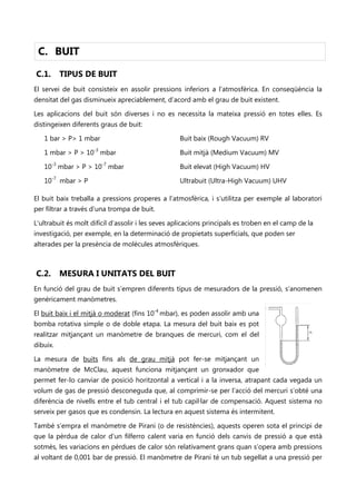 C. BUIT

C.1.      TIPUS DE BUIT
El servei de buit consisteix en assolir pressions inferiors a l’atmosfèrica. En conseqüència la
densitat del gas disminueix apreciablement, d’acord amb el grau de buit existent.

Les aplicacions del buit són diverses i no es necessita la mateixa pressió en totes elles. Es
distingeixen diferents graus de buit:

   1 bar > P> 1 mbar                               Buit baix (Rough Vacuum) RV

   1 mbar > P > 10-3 mbar                          Buit mitjà (Medium Vacuum) MV

   10-3 mbar > P > 10-7 mbar                       Buit elevat (High Vacuum) HV

   10-7 mbar > P                                   Ultrabuit (Ultra-High Vacuum) UHV

El buit baix treballa a pressions properes a l’atmosfèrica, i s’utilitza per exemple al laboratori
per filtrar a través d’una trompa de buit.

L'ultrabuit és molt difícil d’assolir i les seves aplicacions principals es troben en el camp de la
investigació, per exemple, en la determinació de propietats superficials, que poden ser
alterades per la presència de molècules atmosfèriques.



C.2.      MESURA I UNITATS DEL BUIT
En funció del grau de buit s’empren diferents tipus de mesuradors de la pressió, s’anomenen
genèricament manòmetres.                                                          No se puede mostrar la imagen en este momento.




                                          -4
El buit baix i el mitjà o moderat (fins 10 mbar), es poden assolir amb una
bomba rotativa simple o de doble etapa. La mesura del buit baix es pot
realitzar mitjançant un manòmetre de branques de mercuri, com el del
dibuix.

La mesura de buits fins als de grau mitjà pot fer-se mitjançant un
manòmetre de McClau, aquest funciona mitjançant un gronxador que
permet fer-lo canviar de posició horitzontal a vertical i a la inversa, atrapant cada vegada un
volum de gas de pressió desconeguda que, al comprimir-se per l’acció del mercuri s’obté una
diferència de nivells entre el tub central i el tub capil·lar de compensació. Aquest sistema no
serveix per gasos que es condensin. La lectura en aquest sistema és intermitent.

També s’empra el manòmetre de Pirani (o de resistències), aquests operen sota el principi de
que la pèrdua de calor d’un filferro calent varia en funció dels canvis de pressió a que està
sotmès, les variacions en pèrdues de calor són relativament grans quan s’opera amb pressions
al voltant de 0,001 bar de pressió. El manòmetre de Pirani té un tub segellat a una pressió per
 