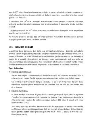 sota de 10-6 mbar; duu al seu interior una resistència que constitueix la cel·la de compensació i
un altre tub obert amb una resistència com la d’abans, aquesta es connecta a la font de pressió
que va a ser mesurada.

El buit elevat (fins 10-7 mbar), s’assoleix amb sistemes formats per una bomba de buit elevat
junt amb una bomba rotativa acoblada com a primera etapa. El sistema ha d’estar molt ben
segellat.

L'ultrabuit pot assolir els 10-10 mbar, en aquests casos el sistema de segellat ha de ser perfecte,
si no fos així no s’assolirien.

Per mesurar pressions per sota dels 10-7 mbar s’empren mesuradors d’ionització i en especial
la galga Bayard-Alpert (BAG) i les seves variants.



C.3.        BOMBES DE BUIT
La potència d’una bomba de buit és la seva principal característica, i dependrà del cabal a
extreure (volum de gas aspirat, mesurat a una pressió determinada, per unitat de temps) i de la
pressió d’entrada. Les dues variables estan relacionades, ja que la velocitat de bombeig és
funció de la pressió. Generalment les bombes venen acompanyades del seu gràfic de
funcionament que relaciona aquestes dues variables en tot el interval de treball. També s’ha de
considerar l’eficàcia volumètrica que proporciona la relació entre el cabal real i el nominal.

Tipus de bombes:

A) BOMBES DE DIAFRAGMA

    Són les més simples i proporcionen un buit molt moderat, 150 mbar en una etapa i fins 10
    mbar amb més etapes. També serveixen com etapa prèvia a un bombeig de buit elevat.

    Les bombes de diafragma són de tipus alternatiu i es basen en el moviment de vaivé d’una
    membrana provocat per un electroimant. No contenen oli i, per tant, no contaminen amb
    ell el sistema .

B) BOMBES ROTATIVES

    Es basen en el gir d’un rotor. Al girar, la força centrífuga fa que el líquid deixi un espai que
    s’omple d’aire, aquest es comprimit i expulsat del sistema. El seu funcionament és similar al
    dels compressors rotatius. Es poden aconseguir buits de 100 mbar (1 etapa) o 15 mbar
    (doble efecte a 15 ºC).

    Si es volen buits més alts s’han d’emprar amb olis. En aquest cas a la sortida duen acoblat
    un filtre per retenir possibles partícules d’oli. Un exemple d’aquests tipus de bombes són
    les de paletes, poden assolir pressions per sota de 10-2 mbar (1 etapa) o inferiors a 10-3
    mbar (doble efecte).
 