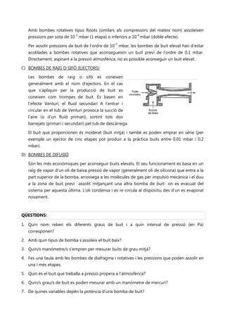 Amb bombes rotatives tipus Roots (similars als compressors del mateix nom) assoleixen
   pressions per sota de 10-3 mbar (1 etapa) o inferiors a 10-4 mbar (doble efecte).

   Per assolir pressions de buit de l’ordre de 10-5 mbar, les bombes de buit elevat han d’estar
   acoblades a bombes rotatives que aconsegueixin un buit previ de l’ordre de 0,1 mbar.
   Directament, aspirant a la pressió atmosfèrica, no es possible aconseguir un buit elevat.

C) BOMBES DE RAIG O SIFÓ (EJECTORS)

   Les bombes de raig o sifó es coneixen                    No se puede mostrar la imagen en este momento.




   generalment amb el nom d’ejectors. En el cas
   que s’apliquin per la producció de buit es
   coneixen com trompes de buit. Es basen en
   l’efecte Venturi, el fluid secundari A l’entrar i
   circular en el tub de Venturi provoca la succió de
   l’aire (o d’un fluid primari), sortint tots dos
   barrejats (primari i secundari) pel tub de descàrrega.

   El buit que proporcionen és moderat (buit mitjà) i també es poden emprar en sèrie (per
   exemple un ejector de cinc etapes pot produir a la pràctica buits entre 0,01 mbar i 0,2
   mbar).

D) BOMBES DE DIFUSIÓ

   Són les més econòmiques per aconseguir buits elevats. El seu funcionament es basa en un
   raig de vapor d’un oli de baixa pressió de vapor (generalment oli de silicona) que entra a la
   part superior de la bomba, arrossega a les molècules de gas per impulsió mecànica i el duu
   a la zona de buit previ assolit mitjançant una altra bomba de buit- on es evacuat del
   sistema per aquesta última. L’oli condensa i es re circula al dispositiu des d’un es evaporat
   novament.



QÜESTIONS:

1. Quin nom reben els diferents graus de buit i a quin interval de pressió (en Pa)
   corresponen?

2. Amb quin tipus de bomba s’assoleix el buit baix?

3. Quin/s manòmetre/s s’empren per mesurar buits de grau mitjà?

4. Fes una taula amb les bombes de diafragma i rotatives i les pressions que poden assolir en
   una i més etapes.

5. Quin és el buit que treballa a pressió propera a l’atmosfèrica?

6. Quin/s grau/s de buit es poden mesurar amb un manòmetre de mercuri?

7. De quines variables depèn la potència d’una bomba de buit?
 
