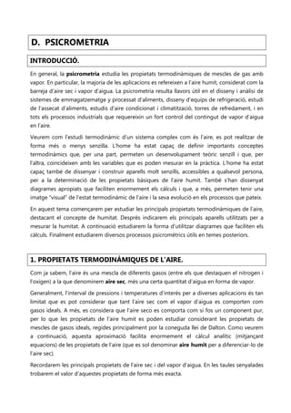 D. PSICROMETRIA

INTRODUCCIÓ.
En general, la psicrometria estudia les propietats termodinàmiques de mescles de gas amb
vapor. En particular, la majoria de les aplicacions es refereixen a l’aire humit, considerat com la
barreja d’aire sec i vapor d’aigua. La psicrometria resulta llavors útil en el disseny i anàlisi de
sistemes de emmagatzematge y processat d’aliments, disseny d’equips de refrigeració, estudi
de l’assecat d’aliments, estudis d’aire condicionat i climatització, torres de refredament, i en
tots els processos industrials que requereixin un fort control del contingut de vapor d’aigua
en l’aire.

Veurem com l’estudi termodinàmic d’un sistema complex com és l’aire, es pot realitzar de
forma més o menys senzilla. L’home ha estat capaç de definir importants conceptes
termodinàmics que, per una part, permeten un desenvolupament teòric senzill i que, per
l’altra, coincideixen amb les variables que es poden mesurar en la pràctica. L’home ha estat
capaç també de dissenyar i construir aparells molt senzills, accessibles a qualsevol persona,
per a la determinació de les propietats bàsiques de l’aire humit. També s’han dissenyat
diagrames apropiats que faciliten enormement els càlculs i que, a més, permeten tenir una
imatge “visual” de l’estat termodinàmic de l’aire i la seva evolució en els processos que pateix.

En aquest tema començarem per estudiar les principals propietats termodinàmiques de l’aire,
destacant el concepte de humitat. Després indicarem els principals aparells utilitzats per a
mesurar la humitat. A continuació estudiarem la forma d’utilitzar diagrames que faciliten els
càlculs. Finalment estudiarem diversos processos psicromètrics útils en temes posteriors.



1. PROPIETATS TERMODINÁMIQUES DE L’AIRE.
Com ja sabem, l’aire és una mescla de diferents gasos (entre els que destaquen el nitrogen i
l’oxigen) a la que denominem aire sec, més una certa quantitat d’aigua en forma de vapor.

Generalment, l’interval de pressions i temperatures d’interès per a diverses aplicacions és tan
limitat que es pot considerar que tant l’aire sec com el vapor d’aigua es comporten com
gasos ideals. A més, es considera que l’aire seco es comporta com si fos un component pur,
per lo que les propietats de l’aire humit es poden estudiar considerant les propietats de
mescles de gasos ideals, regides principalment por la coneguda llei de Dalton. Como veurem
a continuació, aquesta aproximació facilita enormement el càlcul analític (mitjançant
equacions) de les propietats de l’aire (que es sol denominar aire humit per a diferenciar-lo de
l’aire sec).

Recordarem les principals propietats de l’aire sec i del vapor d’aigua. En les taules senyalades
trobarem el valor d’aquestes propietats de forma més exacta.
 