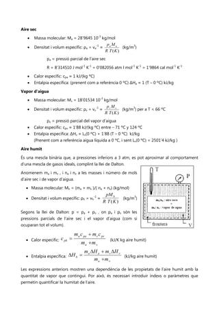 Aire sec

   •   Massa molecular: Ma = 28’9645 10-3 kg/mol
                                                        pa M a
   •   Densitat i volum específic: ρa = va-1 ≈                  (kg/m3)
                                                       R T (K )
              pa = pressió parcial de l’aire sec

              R = 8’314510 J mol-1 K-1 = 0’082056 atm l mol-1 K-1 = 1’9864 cal mol-1 K-1

   •   Calor específic: cpa ≈ 1 kJ/(kg ºC)
   •   Entalpia específica: (prenent com a referència 0 ºC) ΔHa ≈ 1 (T – 0 ºC) kJ/kg

Vapor d’aigua

   •   Massa molecular: Mv = 18’01534 10-3 kg/mol
                                                        pv M v
   •   Densitat i volum específic: ρv = vv-1 ≈                  (kg/m3) per a T < 66 ºC
                                                       R T (K )
              pv = pressió parcial del vapor d’aigua
   •   Calor específic: cpv ≈ 1’88 kJ/(kg ºC) entre – 71 ºC y 124 ºC
   •   Entalpia específica: ΔHv ≈ Lv(0 ºC) + 1’88 (T – 0 ºC) kJ/kg
       (Prenent com a referència aigua líquida a 0 ºC, i sent Lv(0 ºC) = 2501’4 kJ/kg )

Aire humit

És una mescla binària que, a pressiones inferiors a 3 atm, es pot aproximar al comportament
d’una mescla de gasos ideals, complint la llei de Dalton.

Anomenem ma i mv , i na i nv a les masses i número de mols
d’aire sec i de vapor d’aigua.

  • Massa molecular: Mh = (ma + mv )/( na + nv) (kg/mol)
                                                    pM h
  • Densitat i volum específic: ρh = vh-1 ≈                     (kg/m3)
                                                   R T (K )

Segons la llei de Dalton: p = pa + pv , on pa i pv són les
pressions parcials de l’aire sec i el vapor d’aigua (com si
ocuparan tot el volum).

                                 m a c pa + m v c pv
  • Calor específic:   c ph =                            (kJ/K kg aire humit)
                                     ma +m v
                                       m a ∆H a + m v ∆H v
  • Entalpia específica:   ∆H h =                                (kJ/kg aire humit)
                                            ma +m v
Les expressions anteriors mostren una dependència de les propietats de l’aire humit amb la
quantitat de vapor que contingui. Por això, és necessari introduir índexs o paràmetres que
permetin quantificar la humitat de l’aire.
 