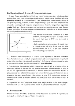 1.1. Aire saturat. Pressió de saturació i temperatura de rosada.
•   El vapor d’aigua present a l’aire sol tenir una pressió parcial petita. L’aire estarà saturat de
vapor d’aigua quan, a una temperatura donada, aquesta pressió parcial sigui igual a la seva
pressió de saturació, ps , a dita temperatura. De la mateixa forma, l’aire estarà saturat quan, a
una pressió parcial pv qualsevol, la seva temperatura sigui igual a la seva temperatura de
saturació a aquesta pressió. A aquesta temperatura se la denomina temperatura o punt de
rosada, Tr , ja que indica la temperatura a la que començarà a condensar-se el vapor d’aigua.
És a dir, el concepte de temperatura de rosada és totalment equivalent al de temperatura de
saturació a pressió constant (isobàrica).

                                            - Per exemple, la pressió de saturació a 20 ºC serà
                                            23´39 mb, i això significa que quan la pressió parcial
                                            del vapor sigui igual a 23´39 mb, començarà a
                                            condensar-se.

                                            - De la mateixa forma, la temperatura de rosada quan
                                            la pressió parcial del vapor és de 0´04 bars serà
                                            aproximadament de 29 ºC, i per sota d’aquesta
                                            temperatura l’aigua condensaria.



•   La diferència entre la temperatura de l’aire i la seva Tr dependrà de la humitat existent en
l’aire. A una temperatura donada, la temperatura de rosada serà més petita com menys humit
estigui l’aire. Quan l’aire està prop de la saturació la T i la Tr seran pràcticament iguals. Per això,
la temperatura de rosada també es pot utilitzar com índex d’humitat.

•   En la atmosfera, el refredament isobàric necessari per a assolir la Tr se sol produir bé per la
mescla de l’aire amb un altre aire més fred, o bé pel refredament nocturn. Durant la nit, quan el
cel està clar o poc ennuvolat, la temperatura del terra disminueix sensiblement, degut a la
pèrdua de calor per radiació. Si no existeix vent a nivell del terra, aquest refredament sols es
propaga a les capes atmosfèriques més properes al terra. Si la temperatura assoleix la
temperatura de rosada, se produeix llavors la condensació del vapor d’aigua sobre el terra i la
vegetació.

•   En general, si la Tr > 0 ºC es podrien produir gotes d’aigua, és a dir, rosada, boires o pluges,
mentre que si la Tr < 0 ºC es podrien formar cristalls de gel, donant lloc a nevades o al gebre.



1.2. Índexs d’humitat.
Anomenem índexs d’humitat a les distintes formes d’expressar la quantitat de vapor d’aigua
continguda en l’aire humit. Alguns d’ells són els següents:
 
