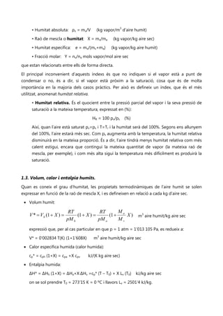 • Humitat absoluta: ρv = mv/V        (kg vapor/m3 d’aire humit)

     • Raó de mescla o humitat: X = mv/ma          (kg vapor/kg aire sec)

     • Humitat específica:     e = mv/(mv+ma)     (kg vapor/kg aire humit)

     • Fracció molar: Y = nv/na mols vapor/mol aire sec

que estan relacionats entre ells de forma directa.

El principal inconvenient d’aquests índexs és que no indiquen si el vapor està a punt de
condensar o no, és a dir, si el vapor està pròxim a la saturació, cosa que és de molta
importància en la majoria dels casos pràctics. Per això es defineix un índex, que és el més
utilitzat, anomenat humitat relativa.

     • Humitat relativa. És el quocient entre la pressió parcial del vapor i la seva pressió de
     saturació a la mateixa temperatura, expressat en (%):

                                        HR = 100 pv/ps    (%)

     Així, quan l’aire està saturat pv=ps i T=Tr i la humitat serà del 100%. Segons ens allunyem
     del 100%, l’aire estarà més sec. Com ps augmenta amb la temperatura, la humitat relativa
     disminuirà en la mateixa proporció. És a dir, l’aire tindrà menys humitat relativa com més
     calent estigui, encara que contingui la mateixa quantitat de vapor (la mateixa raó de
     mescla, per exemple), i com més alta sigui la temperatura més difícilment es produirà la
     saturació.



1.3. Volum, calor i entalpia humits.
Quan es coneix el grau d’humitat, les propietats termodinàmiques de l’aire humit se solen
expressar en funció de la raó de mescla X, i es defineixen en relació a cada kg d’aire sec.

 • Volum humit:

                            RT              RT      M
    V * = V h (1 + X ) =        (1 + X ) =      (1 + a X )       m3 aire humit/kg aire sec
                           pM h            pM a     Mv
    expressió que, per al cas particular en que p = 1 atm = 1’013 105 Pa, es redueix a:

    V* = 0'002834 T(K) (1+1'608X)       m3 aire humit/kg aire sec

 • Calor específica humida (calor humida):

    cp* = cph (1+X) = cpa +X cpv     kJ/(K kg aire sec)

 • Entalpia humida:

    ΔH* = ΔHh (1+X) = ΔHa+X·ΔHv =cp* (T – T0) + X Lv (T0)       kJ/kg aire sec

    on se sol prendre T0 = 273’15 K = 0 ºC i llavors Lv = 2501'4 kJ/kg.
 