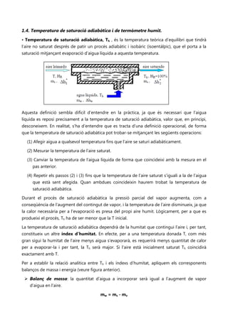 1.4. Temperatura de saturació adiabàtica i de termòmetre humit.
• Temperatura de saturació adiabàtica, Th , és la temperatura teòrica d’equilibri que tindrà
l’aire no saturat després de patir un procés adiabàtic i isobàric (isoentàlpic), que el porta a la
saturació mitjançant evaporació d’aigua líquida a aquesta temperatura.




Aquesta definició sembla difícil d’entendre en la pràctica, ja que és necessari que l’aigua
líquida es reposi precisament a la temperatura de saturació adiabàtica, valor que, en principi,
desconeixem. En realitat, s’ha d’entendre que es tracta d’una definició operacional, de forma
que la temperatura de saturació adiabàtica pot trobar-se mitjançant les següents operacions:

  (1) Afegir aigua a qualsevol temperatura fins que l’aire se saturi adiabàticament.

  (2) Mesurar la temperatura de l’aire saturat.

  (3) Canviar la temperatura de l’aigua líquida de forma que coincideixi amb la mesura en el
     pas anterior.

  (4) Repetir els passos (2) i (3) fins que la temperatura de l’aire saturat s’iguali a la de l’aigua
     que està sent afegida. Quan ambdues coincideixin haurem trobat la temperatura de
     saturació adiabàtica.

Durant el procés de saturació adiabàtica la pressió parcial del vapor augmenta, com a
conseqüència de l’augment del contingut de vapor, i la temperatura de l’aire disminueix, ja que
la calor necessària per a l’evaporació es presa del propi aire humit. Lògicament, per a que es
produeixi el procés, Th ha de ser menor que la T inicial.

La temperatura de saturació adiabàtica dependrà de la humitat que contingui l’aire i, per tant,
constitueix un altre índex d’humitat. En efecte, per a una temperatura donada T, com més
gran sigui la humitat de l’aire menys aigua s’evaporarà, es requerirà menys quantitat de calor
per a evaporar-la i per tant, la Th serà major. Si l’aire està inicialment saturat Th coincidirà
exactament amb T.

Per a establir la relació analítica entre Th i els índexs d’humitat, apliquem els corresponents
balanços de massa i energia (veure figura anterior).

  Balanç de massa: la quantitat d’aigua a incorporar serà igual a l’augment de vapor
    d’aigua en l’aire.

                                          mw = ms - mv
 