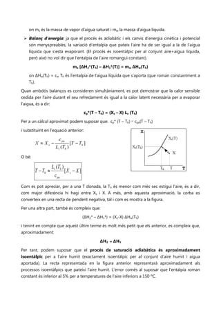 on ms és la massa de vapor d’aigua saturat i mw la massa d’aigua líquida.

  Balanç d’energia: ja que el procés és adiabàtic i els canvis d’energia cinètica i potencial
    són menyspreables, la variació d’entalpia que pateix l’aire ha de ser igual a la de l’aigua
    líquida que s’està evaporant. (El procés és isoentàlpic per al conjunt aire+aigua líquida,
    però això no vol dir que l’entalpia de l’aire romangui constant).

                                   ma [ΔH2*(Th) – ΔH1*(T)] = mw ΔHw(Th)

    on ΔHw(Th) = cw Th és l’entalpia de l’aigua líquida que s’aporta (que roman constantment a
    Th).

Quan ambdós balanços es consideren simultàniament, es pot demostrar que la calor sensible
cedida per l’aire durant el seu refredament és igual a la calor latent necessària per a evaporar
l’aigua, és a dir:

                                           cp*(T – Th) = (Xs – X) Lv (Th)

Per a un càlcul aproximat podem suposar que: cp* (T – Th) ≈ cpa(T – Th)

i substituint en l’equació anterior:

                         c pa
           X ≈ Xs −               [T − Th ]
                       Lv (Th )

O bé:

                     Lv (Th )
        T − Th ≈              [X s − X ]
                      c pa
Com es pot apreciar, per a una T donada, la Th és menor com més sec estigui l’aire, és a dir,
com major diferència hi hagi entre Xs i X. A més, amb aquesta aproximació, la corba es
converteix en una recta de pendent negativa, tal i com es mostra a la figura.

Per una altra part, també és compleix que:

                                           (ΔH2* – ΔH1*) = (Xs-X) ΔHw(Th)

i tenint en compte que aquest últim terme és molt més petit que els anterior, es compleix que,
aproximadament:

                                                    ΔH2 ≈ ΔH1

Per tant, podem suposar que el procés de saturació adiabàtica és aproximadament
isoentàlpic per a l’aire humit (exactament isoentàlpic per al conjunt d’aire humit i aigua
aportada). La recta representada en la figura anterior representarà aproximadament als
processos isoentàlpics que pateixi l’aire humit. L’error comés al suposar que l’entalpia roman
constant és inferior al 5% per a temperatures de l’aire inferiors a 150 ºC.
 