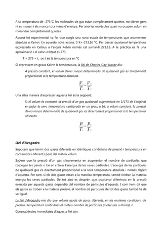 A la temperatura de -273°C, les molècules de gas estan completament quietes, no vibren gens
ni es mouen i els manca tota mena d’energia. Per això les molècules quasi no ocupen volum en
romandre completament quietes.

Aquest fet experimental va fer que sorgís una nova escala de temperatures que anomenem
absoluta o Kelvin. En aquesta nova escala, 0 K=-273,16 °C. Per passar qualsevol temperatura
expressada en Celsius a l’escala Kelvin només cal sumar-li 273,16. A la pràctica es fa una
aproximació i el valor utilitzat és 273.

     T = 273 + t, on t és la temperatura en °C

Si expressem en graus Kelvin la temperatura, la llei de Charles-Gay-Lussac diu:

       A pressió constant, el volum d’una massa determinada de qualsevol gas és directament
       proporcional a la temperatura absoluta.

                                                 V =V
                                                  1     2

                                                 T T
                                                  1     2


Una altra manera d’expressar aquesta llei és la següent:

       Si el volum és constant, la pressió d’un gas qualsevol augmentarà en 1/273 de l’original
       en pujar la seva temperatura centígrada en un grau; o bé, a volum constant, la pressió
       d’una massa determinada de qualsevol gas és directament proporcional a la temperatura
       absoluta.

                                                 p p
                                                  =
                                                  1     2

                                                 T T
                                                  1     2




Llei d'Avogadro
Suposem que tenim dos gasos diferents en idèntiques condicions de pressió i temperatura en
contenidors diferents però del mateix volum.

Sabem que la pressió d’un gas s’incrementa en augmentar el nombre de partícules que
colpegen les parets o bé en créixer l’energia de les seves partícules. L’energia de les partícules
de qualsevol gas és directament proporcional a la seva temperatura absoluta i només depèn
d’aquesta. Per tant, si els dos gasos estan a la mateixa temperatura, també tindran la mateixa
energia les seves partícules. De tot això es desprèn que qualsevol diferència en la pressió
exercida per aquests gasos dependrà del nombre de partícules d’aquests. I com hem dit que
els gasos es troben a la mateixa pressió, el nombre de partícules de tot dos gasos també ha de
ser igual.

La llei d'Avogadro ens diu que volums iguals de gasos diferents, en les mateixes condicions de
pressió i temperatura contindran el mateix nombre de partícules (molècules o àtoms), n.

Conseqüències immediates d’aquesta llei són:
 