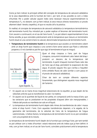 Como ja hem indicat, la principal utilitat del concepte de temperatura de saturació adiabàtica
és la seva dependència amb la humitat de l’aire i, por tant, el seu possible ús com a índex
d’humitat. Per a poder calcular aquest índex seria necessari mesurar experimentalment la
temperatura Th, no obstant, com ja hem indicat, la seva mesura directa necessitaria un procés
altament ideal i iteratiu (repetitiu), el que no resulta útil a la pràctica.

En realitat, el concepte de temperatura de saturació adiabàtica (o temperatura termodinàmica
del termòmetre humit) fou introduït per a poder explicar el fenomen del termòmetre humit.
Com veurem a continuació, en el cas de l’aire humit, Th es pot obtenir experimentalment d’una
forma senzilla, ja que coincideix pràcticament amb la temperatura que mesura un termòmetre
humit situat en una corrent d’aire no saturat, denominada temperatura de termòmetre humit.

 Temperatura de termòmetre humit és la temperatura que assoleix un termòmetre cobert
    amb un drap humit que s’exposa a una corrent d’aire sense saturar que flueix a velocitats
    properes a 5 m/s (també es pot fer que sigui el termòmetre el que es mogui).

                                            Quan el drap s’exposa a l’aire, part de l’aigua
                                            s’evapora, consumint inicialment calor latent del drap i
                                            produint      un    descens    de   la    temperatura     del
                                            termòmetre. A partir d’aquest moment flueix calor des
                                            de l’aire cap al drap, permetent la evaporació de més
                                            aigua. El procés segueix fins que s’arriba a l’equilibri
                                            entre ambdós fluxos de calor (similar a com passa en
                                            el procés de saturació adiabàtica).

                                            S’han    de      tenir   en   compte     diferents   aspectes
                                            fonamentals, que distingeixen aquesta nova magnitud
                                            de l’anterior:



    En aquest cas es tracta d’una magnitud estacionaria de no-equilibri, ja que depèn de les
     velocitats amb les que es transfereixen la calor i la matèria.
    En aquest cas la quantitat de líquid és tan petita, en comparació amb la massa d’aire, que
     las variacions que es produeixen en les propietats d’aquest últim són menyspreables, i
     l’efecte del procés es manifesta tan sols en el líquid.
    La temperatura de termòmetre humit depèn dels ritmes de transferències de calor i massa
     entre el drap humit i l’aire. Com aquestes transferències depenen, a la vegada, de la
     geometria del termòmetre, de la velocitat de l’aire, de la temperatura de l’aigua
     subministrada, i d’altres factors, la temperatura de termòmetre humit no es pot considerar
     com una propietat de la mescla.

La temperatura de termòmetre humit depèn de la humitat que contingui l’aire, per tant també
es pot utilitzar com a índex d’humitat i estarà relacionat amb els índexs que ja hem definit. A
més, com ja hem indicat, en el cas de l’aire humit, coincideix pràcticament amb la temperatura
 