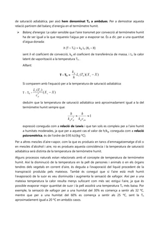 de saturació adiabàtica, per això hem denominat Th a ambdues. Per a demostrar aquesta
relació partirem del balanç d’energia en el termòmetre humit.

    Balanç d’energia: La calor sensible que l’aire transmet por convecció al termòmetre humit
     ha de ser igual a la que requereix l’aigua per a evaporar-se. És a dir, per a una quantitat
     d’aigua donada:

                                        h (T – Th) = kg Lv (Xs – X)

     sent h el coeficient de convecció, kg el coeficient de transferència de massa, i Lv la calor
     latent de vaporització a la temperatura Th .

     Aïllant:

                                                 kg
                                      T - Th =        Lv (Th )( X s − X )
                                                 h
     Si comparem amb l’equació per a la temperatura de saturació adiabàtica:

                Lv (Th )
     T - Th ≈            (X s − X )
                  c*p


     deduïm que la temperatura de saturació adiabàtica serà aproximadament igual a la del
     termòmetre humit sempre que:

                                               h       h
                                                  *
                                                    ≈        ≈1
                                            k g c p k g c pa

     expressió coneguda com a relació de Lewis i que tan sols es compleix per a l’aire humit
     a humitats moderades, ja que per a aquest cas el valor de h/kg, coneguda com a relació
     psicromètrica, és de l’ordre de 0.95 kJ/(kg ºC).

Per a altres mescles d’aire+vapor, com la que es produeix en tancs d’emmagatzematge d’oli o
en mescles d’alcohol i aire, no es produeix aquesta coincidència i la temperatura de saturació
adiabàtica serà distinta de la temperatura de termòmetre humit.

Alguns processos naturals estan relacionats amb el concepte de temperatura de termòmetre
humit. Així la disminució de la temperatura en la pell de persones i animals o en els òrgans
tendres dels vegetals en corrent d’aire, és deguda a l’evaporació del líquid procedent de la
transpiració produïda pels mateixos. També és conegut que si l’aire està molt humit
l’evaporació de la suor es veu disminuïda i augmenta la sensació de xafogor. Així per a una
mateixa temperatura la calor resulta menys sufocant com més sec estigui l’aire, ja que és
possible evaporar major quantitat de suor i la pell assolirà una temperatura Th més baixa. Por
exemple, la sensació de xafogor per a una humitat del 30% es comença a sentir als 32 ºC,
mentre que per a una humitat del 60% es comença a sentir als 25 ºC, sent la Th
aproximadament igual a 20 ºC en ambdós casos.
 