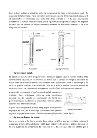 Com ja hem indicat, la diferència entre la temperatura de l’aire (o temperatura seca) i Th
dependrà de la humitat de l’aire, permetent així mesurar aquesta. En la majoria dels casos, junt
al psicròmetre se subministra una taula amb doble entrada (T i T-Th) que proporciona
directament la humitat relativa de l’aire. (veure figura final dels apunts). En cas de no disposar
de taula s’ha de recórrer als càlculs necessaris (utilitzant les equacions anteriors) o bé a un
diagrama psicromètric.




 • Higròmetres de cabell.

Es basen en que els cabell s’expandeixen i contrauen segons sigui la humitat relativa. Més
concretament, Saussure, el seu inventor, va trobar que la variació de longitud del cabell és
funció lineal de la humitat relativa. Així, un cabell humà pot arribar a variar la seva longitud en
un 2.5% quan es produeix una variació del 100% en la humitat relativa. En tot cas, s’haurà de
tenir en compte que l’augment de temperatura també influeix en l’augment de longitud.

A pesar del nom genèric d’higròmetres de cabell, actualment
s’utilitzen fibres sintètiques, cintes de fusta, membranes
diverses, etc. Els aparells es construeixen de forma que
permetin mesurar exactament la longitud de l’element utilitzat,
calibrant-lo a diferents humitats.

Aquest tipus d’higròmetre és molt adequat per aconseguir un
higrògraf, és a dir, per al muntatge d’un sistema que permeti
registrar en paper les variacions d’humitat que es vagin produint (veure figura).

 • Higròmetre de punt de rosada.

Como es mostra a la figura, consta d’una placa metàl·lica que es refredada mitjançant
evaporació d’èter o altra substància volàtil. Quan s’observen les primeres gotetes de líquid en
la seva superfície, la temperatura de l’èter serà la Tr de l’aire que esta sent utilitzat per a
 