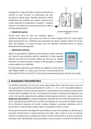 l’evaporació. La major dificultat es troba en determinar el
moment en que comença la condensació, per això
actualment s’utilitza algun dispositiu electrònic (cèl·lula
fotoelèctrica, per exemple) que detecti l’aparició de la
rosada. Mesurant la temperatura a l’exterior, i utilitzant
l’equació o la gràfica de la pressió de saturació, s’obté la
humitat relativa de l’aire.

 • Higròmetre químic.

Consta d’una sèrie de tubs que contenen alguna
substància higroscòpica, i pels que es fa circular un volum conegut d’aire fins a que aquest
quedi pràcticament sec. La diferència de massa dels tubs abans i després d’haver fet circular
l’aire, serà deguda a la massa de vapor que s’ha dipositat. D’aquesta forma es mesura
directament la humitat absoluta.

 • Higròmetres elèctrics.

Basats en que algunes substàncies (òxid d’alumini, alguns polímers,
etc.) varien la seva resistència elèctrica superficial o la seva capacitat
elèctrica en funció de la humitat relativa de l’aire que les envolta.
Permeten una mesura còmoda i ràpida, a més de poder ser adaptats                                per
a bolcar dades en un ordenador.

Els higròmetres electrònics estan definits en l’apartat 5.5 de la norma
UNE 100010 (1989), on s’indica que l’error per a humitats del 20% al
95% és del 2% al 3%, sent de 0’3 ºC en la mesura de temperatures (seca, humida i de rosada).



3. DIAGRAMES PSICROMÈTRICS.
Les diferents propietats de l’aire humit estan relacionades entre sí, de forma que a partir de
dos qualsevol de les definides anteriorment (T, X, HR, Tr , Th , V* , o ΔH* ) és possible obtenir la
resta. No obstant, l’ús de les diverses equacions o aproximacions pot complicar excessivament
el càlcul de les propietats. Per això, s’ha imposat en la pràctica la utilització de diagrames, que
no són més que les representacions gràfiques de les equacions anteriors, i que es denominen
diagrames psicromètrics. En aquests diagrames, cada estat de l’aire vindrà representat por un
punt i cada procés psicromètric per una línia. S’aconsegueix així una estimació ràpida i precisa
de la informació necessària en l’estudi i disseny d’equips o processos relacionats amb la
psicrometria. A més permeten realitzar càlculs en qualsevol moment i situació.

El principal inconvenient dels diagrames psicromètrics és que tan sols poden ser utilitzats per a
la pressió indicada (amb un marge aproximat d’un 10% a dalt o baix), és a dir, és necessari
construir un diagrama per a cada pressió total p. Un altre inconvenient és la gran quantitat de
línies que venen representades, el que pot portar a l’usuari inexpert a cometre errors fàcilment.
 