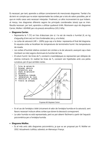 És necessari, per tant, aprendre a utilitzar correctament els mencionats diagrames. També s’ha
de tenir en compte que no estan representades les corbes per a tots els valors possibles, per el
que en molts casos serà necessari interpolar. Finalment, un altre inconvenient és que trobem,
al menys, tres diagrames diferents segons les principals coordenades (eixos) que es trien.
Resulta necessari, per tant, aprendre a utilitzar qualsevol d’ells. Mostrarem aquí els diagrames
Carrier, Mollier i ASHRAE per a la pressió atmosfèrica (101.3 kPa).

• Diagrama Carrier.
  − Representa la T (ºC) en l’eix d’abscisses (eix x) i la raó de mescla o humitat (X, en kg
    d’aigua/kg d’aire sec) en l’eix d’ordenades (eix y, a la dreta).
  − La corba de saturació (HR = 100%) puja cap a la dreta i representa el final del diagrama.
    En aquesta corba se localitzen les temperatures de termòmetre humit i les temperatures
    de rosada.
  − Les corbes d’humitat relativa constant són similars a la de saturació, avançant cap a baix
    (tombant-se més) segons disminueix la humitat de l’aire.
  − El volum humit i les línies de Th constant o isoentàlpiques es representen per obliqües de
    distinta inclinació. En realitat les línies de Th constant són hipèrboles amb una petita
    curvatura, per el que semblen rectes.




  − En el cas de l’entalpia s’obté únicament el valor de l’entalpia humida en la saturació, sent
     llavors necessari incloure altres corbes que donen la desviació corresponent.
  − La calor humida no està representada, però es pot obtenir fàcilment a partir de l’equació
     psicromètrica per a l’entalpia humida.


• Diagrama Mollier.
  − És el més antic dels diagrames psicromètrics, ja que va ser proposat por R. Mollier en
    1932. Actualment s’utilitza, sobretot, en Alemanya i França.
 