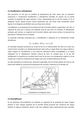 4.1 Escalfament o refredament.
Són processos en els que es modifica la temperatura de l’aire sense que es produeixi
evaporació o condensació (escalfament o refredament sensible). En aquest cas es manté
constant la quantitat de vapor present a l’aire, representada per la raó de mescla, X. En el
diagrama Carrier aquest procés vindrà representat per una línea recta horitzontal (veure
figura). En el diagrama de Mollier serà una línea recta vertical.

L’escalfament va acompanyat d’una disminució de la humitat relativa, augmentant, per tant, la
capacitat de l’aire per a assecar els materials amb els que entri en contacte. El refredament
produeix, pel contrari, un augment de la humitat relativa, però sense arribar a la saturació (ja
que llavors X deixaria de ser constant).

La quantitat d’energia necessària per a l’escalfament o despresa en el refredament vindrà
donada per:

                                Q = ma (ΔH*B - ΔH*A) = ma c*p ΔT

Un exemple d’aquests processos és el que té lloc en un bescanviador de calor en el que una
corrent d’aire s’escalfa o es refreda bescanviant calor amb un segon fluid, com aigua calenta o
vapor d’aigua en l’escalfament, o una salmorra (dissolució salina incongelable) o un líquid
refrigerant en el refredament. Sempre s’haurà de tenir en compte que, en el cas del
refredament, la superfície en contacte amb l’aire ha de tenir una temperatura superior a la de
rosada, per a evitar la condensació de l’aigua i per tant, la deshumidificació de l’aire.

Un altre exemple és la disminució, clarament apreciable, de la humitat relativa de l’aire en els
locals amb calefacció, provocant la dessecació de mucoses, irritacions en la faringe, etc.




4.2 Humidificació.
En els processos d’humidificació es produeix un augment de la quantitat de vapor d’aigua
present a l’aire. Aquest augment de la humitat estarà provocat per l’extracció de l’aigua
present en alguna substància (secat) o per que s’afegeixi aigua expressament (por exemple,
 