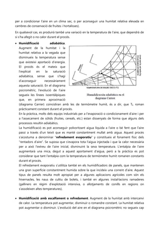 per a condicionar l’aire en un clima sec, o per aconseguir una humitat relativa elevada en
cambres de conservació de fruites i hortalisses).

En qualsevol cas, es produirà també una variació en la temperatura de l’aire, que dependrà de
si s’ha afegit o no calor durant el procés.

• Humidificació                  adiabàtica.
  Augment de la humitat i la
  humitat relativa a la vegada que
  disminueix la temperatura sense
  que existeixi aportació d’energia.
  El   procés    és   el        mateix     que
  l’explicat     en        la      saturació
  adiabàtica,    sense          que      s’hagi
  d’aconseguir         necessàriament
  aquesta saturació. En el diagrama
  psicromètric, l’evolució de l’aire
  segueix les línees isoentàlpiques
  que,    en    primera         aproximació
  (diagrama Carrier) coincidiran amb les de termòmetre humit, és a dir, que Th roman
  pràcticament constant durant el procés.
  En la pràctica, molts dels equips industrials per a l’evaporació o condicionament d’aire i per
  a l’assecament de sòlids (fruites, cereals, etc.) estan dissenyats de forma que alguns dels
  processos resultin adiabàtics.
  La humidificació es pot aconseguir polvoritzant aigua líquida a l’aire o bé fent que l’aire
  passi a través d’un teixit que es manté constantment mullat amb aigua. Aquest procés
  s’acostuma a denominar “refredament evaporatiu” y constitueix el fonament físic dels
  “rentadors d’aire”. Se suposa que s’evapora tota l’aigua injectada i que la calor necessària
  per a això l’extreu de l’aire inicial, disminuint la seva temperatura. L’entalpia de l’aire
  augmentarà una mica, degut a aquest aportament d’aigua, però a la pràctica es pot
  considerar que tant l’entalpia com la temperatura de termòmetre humit romanen constants
  durant el procés.
  El refredament evaporatiu s’utilitza també en els humidificadors de panels, que mantenen
  una gran superfície constantment humida sobre la que incideix una corrent d’aire. Aquest
  tipus de panels resulta molt apropiat per a algunes aplicacions agrícoles com són els
   hivernacles, les naus de cultiu de bolets, i també en algunes instal·lacions ramaderes
   (galliners en règim d’explotació intensiva, o allotjaments de conills en regions on
   s’assoleixen altes temperatures).


• Humidificació amb escalfament o refredament. Augment de la humitat amb intercanvi
  de calor. La temperatura pot augmentar, disminuir o romandre constant. La humitat relativa
  pot augmentar o disminuir. L’evolució del aire en el diagrama psicromètric no segueix cap
 