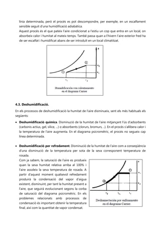 línia determinada, però el procés es pot descompondre, per exemple, en un escalfament
  sensible seguit d’una humidificació adiabàtica.
  Aquest procés és el que pateix l’aire condicionat a l’estiu un cop que entra en un local, on
  absorbeix calor i humitat al mateix temps. També passa quan a l’hivern l’aire exterior fred ha
  de ser escalfat i humidificat abans de ser introduït en un local climatitzat.




4.3. Deshumidificació.
En els processos de deshumidificació la humitat de l’aire disminueix, sent els més habituals els
següents:

• Deshumidificació química. Disminució de la humitat de l’aire mitjançant l’ús d’adsorbents
  (carbonis actius, gel, sílice, ...) o absorbents (clorurs, bromurs, ..). En el procés s’allibera calor i
  la temperatura de l’aire augmenta. En el diagrama psicromètric, el procés no segueix cap
  línea determinada.


• Deshumidificació per refredament. Disminució de la humitat de l’aire com a conseqüència
  d’una disminució de la temperatura per sota de la seva corresponent temperatura de
  rosada.
  Com ja sabem, la saturació de l’aire es produeix
  quan la seva humitat relativa arriba al 100% i
  l’aire assoleix la seva temperatura de rosada. A
  partir d’aquest moment qualsevol refredament
  produirà la condensació del vapor d’aigua
  existent, disminuint, per tant la humitat present a
  l’aire, que seguirà evolucionant segons la corba
  de saturació del diagrama psicromètric. En els
  problemes      relacionats    amb     processos     de
  condensació és important obtenir la temperatura
  final, així com la quantitat de vapor condensat.
 