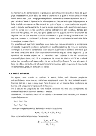 En l’atmosfera, les condensacions es produeixen per refredament directe de l’aire, bé quan
  puja adiabàticament, quan deixa de rebre la calor del Sol, o quan es mescla amb aire molt
  humit o molt fred. Quan l’aire puja la temperatura disminueix a un ritme aproximat de 10 ºC
  per cada km d’elevació. Quan s’arriba a la temperatura de rosada el vapor d’aigua present a
  l’aire tendirà a condensar-se. No obstant, les gotes d’aigua no es produeixen de seguida.
  Això és degut a que la capil·laritat fa que la pressió sigui major en les superfícies esfèriques,
  com les gotes, que en les superfícies planes (sobrepressió por curvatura, donada por
  l’equació de Laplace). Per tant, les gotes petites que es puguin produir s’evaporaran de
  seguida a no ser que existeixin nuclis de condensació o que l’aire estigui sobresaturat. Un
  cop que comença la condensació es formen boirines, que constitueixen la fase inicial de la
  formació de boires o núvols.
  Per una altra part, quan l’aire es refreda sense pujar, i un cop que s’assoleixi la temperatura
  de rosada, i suposant condicions suficientment estables (absència de vent, per exemple),
  començarà a produir-se condensació sobre algunes superfícies en contacte amb l’aire que
  són mals conductors de la calor o que exhalen humitat (roques, vidres, vegetació, ...). La
  quantitat de rosada depèn de la naturalesa dels objectes i de les condicions
  meteorològiques (vent, etc.). Si la temperatura de rosada és inferior a 0 ºC es produirà
  gebre (per exemple en els evaporadors de les cambres frigorífiques). Per una altra part, si
  l’aire no està en contacte amb tals superfícies, la formació de gotes requereix, de nou, nuclis
  de condensació, produint-se llavors les boires.


4.4. Mescla adiabàtica.
  En alguns casos pràctics es produeix la mescla d’aires amb diferents propietats
  psicromètriques, sense que es realitzi cap aportament extern de calor (adiabàticament).
  Exemple típic és el que es dóna quan l’aire de retorn en un sistema d’aire condicionat es
  barreja amb una part d’aire provinent de l’exterior.
  Per a calcular les propietats de l’aire mesclat, coneixent les dels seus components, és
  necessari recórrer als balanços de massa i energia.
  Anomenant 1 i 2 als components i 3 a la mescla, a l’estat estacionari els balanços d’aire sec i
  vapor d’aigua seran:

     ma1 + ma2 = ma3

     mv1 + mv2 = mv3

  Tenint en compte la definició de la raó de mescla i substituint:

                                 X1 ma1 + X2 ma2 = X3 (ma1 + ma2)

  D’on podem aïllar la humitat de l’aire mesclat:

                                           X 1 m a1 + X 2 m a 2
                                    X3 =
                                               m a1 + m a 2
 