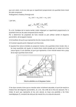 que com veiem, no és res més que un repartiment proporcional a la quantitat d’aire inicial
de cada component.
Anàlogament, el balanç d’energia serà:

                                ma1 ΔH1* + ma2·ΔH2* = ma3 ΔH3*

i, per tant,

                                     ma1∆H 1* + ma 2 ∆H 2
                                                        *
                                ∆H =*

                                         ma1 + ma 2
                                    3



És a dir, l’entalpia de la mescla també s’obté mitjançant un repartiment proporcional a la
quantitat d’aire sec de cada component de la mescla.
Per a determinar les propietats de l’aire mesclat es pot utilitzar també el diagrama
psicromètric, de la següent manera:

1) Es localitzen els punts que representen les dos masses d’aire inicials.

2) S’uneixen aquests punts mitjançant una línea recta.

3) aquesta línia recta es divideix en proporció inversa a les quantitats d’aire inicials. Així, si
   les dues quantitats són iguals, la mescla d’aire vindrà donada per la meitat de la línia
   (veure figura). Si són distintes, el punt que representa a l’aire mesclat estarà més a prop
   de la major quantitat d’aire inicial.




Si les dues corrents d’aire que es mesclen estan inicialment saturades, el punt de mescla es
trobarà fora del diagrama psicromètric, és a dir, més enllà de la línia de saturació. Per a
trobar el punt que representa al nou aire saturat, es traça una paral·lela a les línies
isoentàlpiques (Th constant) des del punt de mescla fins a la corba de saturació.
 