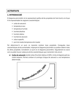 ACTIVITATS
1. INTRODUCCIÓ
El diagrama psicromètric és la representació gràfica de les propietats de l’aire humit, en el que
hi ha representades les següents característiques:

        corba de saturació
        temperatura seca
        temperatura humida
        humitat absoluta
        humitat relativa
        humitat de saturació
        volum específic
        punt de rosada (temperatura de rosada)

Per determinar-hi un punt, es necessita conèixer dues propietats. Conegudes dues
característiques de les esmentades, mitjançant el diagrama psicomètric es podran obtenir totes
les altres propietats. Considerem un punt en el diagrama psicomètric. Seguidament es veurà
com es poden buscar cadascuna de les característiques que s’esmenten més amunt.

  a) Corba de saturació: també corba d’humitat relativa al 100%. Limita el diagrama pel seu
       costat esquerre. Permet conèixer el contingut d’aigua de saturació a una temperatura
       determinada.
 