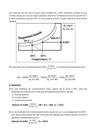 Ara l’enunciat ens diu que la massa d’aire s’escalfa fins a 40°C mantenint constant la seva
humitat relativa, és a dir, les noves condicions estaran en la intersecció de la línia de HR=0,7 i
la de la temperatura seca de 40°C. Un cop localitzat el punt es podrà calcular la seva humitat
absoluta:




                                                      kg vapor
Per tant, essent ara la humitat absoluta: 0,033                  , la variació d'humitat absoluta serà:
                                                  kg aire sec




2. Exercicis
1. En una instal·lació de condicionament d’aire, aquest aire hi entra a 20°C, amb una
   temperatura humida de 10°C. Amb l’ajut del diagrama psicomètric, calculeu:
    a) humitat absoluta
    b) humitat relativa
    c) temperatura humida.
                          kg vapor
   (Solució: H=0,004                   , HR = 0,3 = 30%, TH = 10°C)
                         kg aire sec


2. En una instal·lació de condicionament d’aire, aquest en surt a una temperatura de 80°C i
   amb una humitat relativa del 20%. Amb l’ajut del diagrama psicomètric calculeu: la humitat
   absoluta i la temperatura humida.
                         kg vapor
  (Solució: H=0,064                    , TH = 48°C)
                        kg aire sec
 