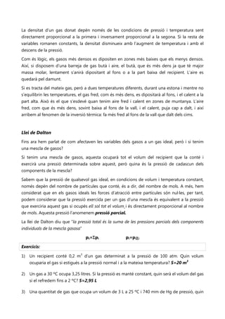 La densitat d’un gas donat depèn només de les condicions de pressió i temperatura sent
directament proporcional a la primera i inversament proporcional a la segona. Si la resta de
variables romanen constants, la densitat disminueix amb l’augment de temperatura i amb el
descens de la pressió.

Com és lògic, els gasos més densos es dipositen en zones més baixes que els menys densos.
Així, si disposem d’una barreja de gas butà i aire, el butà, que és més dens ja que té major
massa molar, lentament s’anirà dipositant al fons o a la part baixa del recipient. L’aire es
quedarà pel damunt.

Si es tracta del mateix gas, però a dues temperatures diferents, durant una estona i mentre no
s’equilibrin les temperatures, el gas fred, com és més dens, es dipositarà al fons, i el calent a la
part alta. Això és el que s’esdevé quan tenim aire fred i calent en zones de muntanya. L’aire
fred, com que és més dens, sovint baixa al fons de la vall, i el calent, puja cap a dalt, i així
arribem al fenomen de la inversió tèrmica: fa més fred al fons de la vall que dalt dels cims.



Llei de Dalton
Fins ara hem parlat de com afectaven les variables dels gasos a un gas ideal, però i si tenim
una mescla de gasos?

Si tenim una mescla de gasos, aquesta ocuparà tot el volum del recipient que la conté i
exercirà una pressió determinada sobre aquest, però quina és la pressió de cadascun dels
components de la mescla?

Sabem que la pressió de qualsevol gas ideal, en condicions de volum i temperatura constant,
només depèn del nombre de partícules que conté, és a dir, del nombre de mols. A més, hem
considerat que en els gasos ideals les forces d’atracció entre partícules són nul·les, per tant,
podem considerar que la pressió exercida per un gas d’una mescla és equivalent a la pressió
que exerciria aquest gas si ocupés ell sol tot el volum¸i és directament proporcional al nombre
de mols. Aquesta pressió l’anomenem pressió parcial.

La llei de Dalton diu que “la pressió total és la suma de les pressions parcials dels components
individuals de la mescla gasosa”

                                   pt=Σpi                pi=piχi

Exercicis:

1) Un recipient conté 0,2 m3 d’un gas determinat a la pressió de 100 atm. Quin volum
     ocuparia el gas si estigués a la pressió normal i a la mateixa temperatura? S=20 m3

2)   Un gas a 30 ºC ocupa 3,25 litres. Si la pressió es manté constant, quin serà el volum del gas
     si el refredem fins a 2 ºC? S=2,95 L

3)   Una quantitat de gas que ocupa un volum de 3 L a 25 ºC i 740 mm de Hg de pressió, quin
 