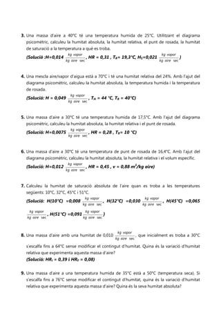 3. Una massa d’aire a 40°C té una temperatura humida de 25°C. Utilitzant el diagrama
   psicomètric, calculeu la humitat absoluta, la humitat relativa, el punt de rosada, la humitat
   de saturació a la temperatura a què es troba.
                          kg vapor                                                     kg vapor
  (Solució :H=0,014                    , HR = 0,31 , TR= 19,3°C, HS=0,021                          )
                         kg aire sec                                                 kg aire sec



4. Una mescla aire/vapor d’aigua està a 70°C i té una humitat relativa del 24%. Amb l’ajut del
   diagrama psicomètric, calculeu la humitat absoluta, la temperatura humida i la temperatura
   de rosada.
                           kg vapor
  (Solució: H = 0,049                   , TH = 44 °C, TR = 40°C)
                          kg aire sec



5. Una massa d’aire a 30°C té una temperatura humida de 17,5°C. Amb l’ajut del diagrama
   psicomètric, calculeu la humitat absoluta, la humitat relativa i el punt de rosada.
                           kg vapor
  (Solució: H=0,0075                    , HR = 0,28 , TR= 10 °C)
                          kg aire sec



6. Una massa d’aire a 30°C té una temperatura de punt de rosada de 16,4°C. Amb l’ajut del
   diagrama psicomètric, calculeu la humitat absoluta, la humitat relativa i el volum específic.
                          kg vapor
  (Solució: H=0,012                    , HR = 0,45 , v = 0,88 m3/kg aire)
                         kg aire sec



7. Calculeu la humitat de saturació absoluta de l’aire quan es troba a les temperatures
   següents: 10°C, 32°C, 45°C i 51°C.
                                       kg vapor                           kg vapor
  (Solució: H(10°C) =0,008                         , H(32°C) =0,030                    , H(45°C) =0,065
                                     kg aire sec                         kg aire sec
    kg vapor                           kg vapor
                 , H(51°C) =0,091                  )
   kg aire sec                       kg aire sec



                                                         kg vapor
8. Una massa d’aire amb una humitat de 0,010                          , que inicialment es troba a 30°C
                                                        kg aire sec

  s’escalfa fins a 64°C sense modificar el contingut d’humitat. Quina és la variació d'humitat
  relativa que experimenta aquesta massa d’aire?
  (Solució: HRI = 0,39 i HRF = 0,08)


9. Una massa d’aire a una temperatura humida de 35°C està a 50°C (temperatura seca). Si
   s’escalfa fins a 76°C sense modificar el contingut d’humitat, quina és la variació d'humitat
   relativa que experimenta aquesta massa d’aire? Quina és la seva humitat absoluta?
 