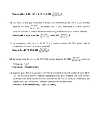 kg vapor
  (Solució: HRI = 0,39 i HRF = 0,12, H=0,030                                )
                                                              kg aire sec



10. Una massa d’aire que inicialment es troba a una temperatura de 53°C i té una humitat
                             kg vapor
    absoluta de 0,046                     , es refreda fins a 19°C, mantenint la humitat relativa
                            kg aire sec

    constant. Calculeu la variació d’humitat absoluta. Quin és el valor de la humitat relativa?
                                            kg vapor                        kg vapor
  (Solució: HR = 0,49, HI=0,046                             , HF=0,007                  )
                                           kg aire sec                    kg aire sec



11. La temperatura d’un aire és de 25 ºC i la humitat relativa del 50%. Quina serà la
    temperatura humida? I la humitat absoluta?
                                           kg vapor
  (Solució:TH =18 ºC, H=0,010                           )
                                          kg aire sec


                                                                                             kg vapor
12. La temperatura de l’aire és de 25 ºC i la humitat absoluta de 0,008                                   , quina és
                                                                                            kg aire sec

    l’entalpia de l’aire?
  (Solució: ∆H =46kJ/kg d’aire)

13. Suposen que estem a l’hivern i que en l’interior d’una habitació amb calefacció tenim 21 ºC
    i un 50% d’humitat relativa. L’habitació està proveïda de grans finestres amb vidre ordinari.
    La temperatura de la superfície interior del vidre és de 6 ºC. Es produirà condensació del
    vapor d’aigua de l’aire dins de l’habitació sobre el vidre de les finestres?
  (Solució: Sí hi ha condensació, Tr (10,5ºC)>6ºC)
 