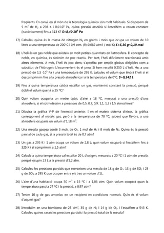 freqüents. En canvi, en el món de la tecnologia química són molt habituals. Si disposem de
    5 m3 de H2 a 298 K i 8,0·105 Pa, quina pressió assolirà si l'escalfem a volum constant
    (isocòricament) fins a 313 K? S=8,40·105 Pa

17) Calculeu quina és la massa de nitrogen N2 en grams i mols que ocupa un volum de 10
    litres a una temperatura de 200°C i 0,9 atm. (R=0,082 atm·l / mol·K) S=5,36 g; 0,19 mol

18) L'heli és un gas noble que existeix en molt petites quantitats en l'atmosfera. El concepte de
    noble, en química, és sinònim de poc reactiu. Per tant, l'heli difícilment reaccionarà amb
    altres elements. A més, l'heli és poc dens; s'aprofita per omplir globus dirigibles com a
    substitut de l'hidrogen. L’inconvenient és el preu. Si hem recollit 0,250 L d’heli, He, a una
    pressió de 1,5 ·105 Pa i una temperatura de 295 K, calculeu el volum que tindrà l'heli si el
    descomprimim fins a la pressió atmosfèrica i a la temperatura de 0°C. S=0,342 L

19) Fins a quina temperatura caldrà escalfar un gas, mantenint constant la pressió, perquè
    dobli el volum que té a 25 ºC?

20) Quin volum ocuparia un metre cúbic d’aire a 18 ºC, mesurat a una pressió d’una
    atmosfera, si el sotmetéssim a pressions de 0,5; 0,7; 0,9; 1,1; 1,3 i 1,5 atmosferes?

21) Dibuixa la gràfica V-P de l’exercici anterior. I en el mateix sistema d’eixos, la gràfica
    corresponent al mateix gas, però a la temperatura de 70 ºC, sabent que llavors, a una
    atmosfera ocuparia un volum d’1,18 m3.

22) Una mescla gasosa conté 3 mols de O2, 1 mol de H2 i 8 mols de N2. Quina és la pressió
    parcial de cada gas, si la pressió total és de 0,7 atm?

23) Un gas a 295 K i 1 atm ocupa un volum de 2,8 L; quin volum ocuparà si l’escalfem fins a
    325 K i el comprimim a 1,5 atm?

24) Calcula a quina temperatura cal escalfar 20 L d’oxigen, mesurats a 20 ºC i 1 atm de pressió,
    perquè ocupin 23 L a la pressió d’1,2 atm.

25) Calculeu les pressions parcials que exerceixen una mescla de 18 g de O2, 13 g de SO2 i 23
    g de SO3, a 295 K que ocupen entre els tres un volum d’1L.

26) L’aire d’una habitació ocupa 50 m3 a 15 ºC i a 1,06 atm. Quin volum ocuparà quan la
    temperatura passi a 27 ºC i la pressió, a 0,97 atm?

27) Tenim 10 g de gas amoníac en un recipient en condicions normals. Quin és el volum
    d’aquest gas?

28) Introduïm en una bombona de 25 dm3, 35 g de N2 i 14 g de O2, i l’escalfem a 543 K.
    Calculeu quines seran les pressions parcials i la pressió total de la mescla?
 
