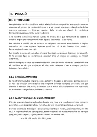 B. PRESSIÓ
B.1 INTRODUCCIÓ
Les aplicacions de l’alta pressió són moltes a la indústria. Al marge de les altes pressions que es
donen en els motors de combustió interna o a les centrals tèrmiques, a l’enginyeria de les
reaccions químiques es dissenyen reactors d’alta pressió per afavorir les condicions
termodinàmiques i augmentar així el rendiment.

A la indústria farmacèutica també s’utilitza la pressió, tot i que normalment es treballa a
l’interval mig de pressions (incloent-hi en aquesta classificació l’ús de vapor).

Per treballar a pressió s’ha de disposar de recipients dissenyats específicament i segons
normativa per poder suportar aquestes condicions. Hi ha de diversos tipus: reactors,
bescanviadors de calor, tancs, etc.

Per treballar a pressió elevada s’han d’emprar bombes i compressors dissenyats per aquest fi.
Hi ha diversos tipus de compressors, cadascun amb un interval de pressions de treball
determinat.

Per una altra part, el servei de buit també és molt comú en moltes indústries. S’entén com buit
els ambients en els que, mitjançant els dispositius adequats, s’han aconseguit pressions
inferiors a l’atmosfèrica.



B.1.1 INTERÉS FARMACÈUTIC
La indústria farmacèutica empra la pressió pel servei de vapor, la compressió per la producció
de fred i és una gran consumidora d’aire comprimit (s’utilitza en moltes aplicacions, com per
exemple el transport pneumàtic). El servei de buit té moltes aplicacions també, com operacions
de assecament i desgasificació, liofilització i envasat.



B.1.2 CARACTERÍSTIQUES DE L’AIRE COMPRIMIT
L’aire és una matèria primera abundant, barata, neta i que una vegada comprimida pot servir
per moltes coses. Les propietats de l’aire s’han de tenir en compte per la seva compressió.

L’aire és una mescla de nitrogen i oxigen amb percentatges molars, aproximadament, del 80 i
el 20 % respectivament. En conseqüència, tenint en compte les masses moleculars del nitrogen
(28 g/mol) i de l’oxigen (32 g/ml), la massa molecular de l’aire serà:

               M = 0,8 x 28 + 0,2 x 32 = 28,8 g/mol
 
