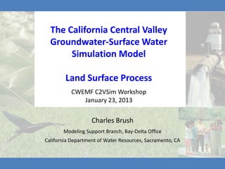 The California Central Valley
  Groundwater-Surface Water
       Simulation Model

        Land Surface Process
          CWEMF C2VSim Workshop
             January 23, 2013

                   Charles Brush
       Modeling Support Branch, Bay-Delta Office
California Department of Water Resources, Sacramento, CA
 