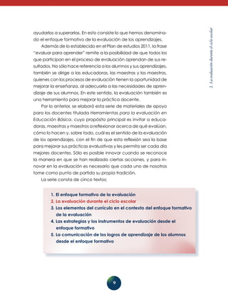 do el enfoque formativo de la evaluación de los aprendizajes.
Además de lo establecido en el Plan de estudios 2011, la frase
“evaluar para aprender” remite a la posibilidad de que todos los
que participan en el proceso de evaluación aprendan de sus resultados. No sólo hace referencia a los alumnos y sus aprendizajes,
también se dirige a las educadoras, las maestras y los maestros,
quienes con los procesos de evaluación tienen la oportunidad de
mejorar la enseñanza, al adecuarla a las necesidades de aprendizaje de sus alumnos. En este sentido, la evaluación también es
una herramienta para mejorar la práctica docente.
Por lo anterior, se elaboró esta serie de materiales de apoyo
para los docentes titulada Herramientas para la evaluación en
Educación Básica, cuyo propósito principal es invitar a educadoras, maestras y maestros a reflexionar acerca de qué evalúan,
cómo lo hacen y, sobre todo, cuál es el sentido de la evalua­ ión
c
de los aprendizajes, con el fin de que esta reflexión sea la base
para mejorar sus prácticas evaluativas y les permita ser cada día
mejores docentes. Sólo es posible innovar cuando se reconoce
la manera en que se han realizado ciertas acciones, y para innovar en la evaluación es necesario que cada uno de nosotros
tome como punto de partida su propia tradición.
La serie consta de cinco textos:
1. El enfoque formativo de la evaluación
2. La evaluación durante el ciclo escolar
3. Los elementos del currículo en el contexto del enfoque formativo
de la evaluación
4. Las estrategias y los instrumentos de evaluación desde el
enfoque formativo
5. La comunicación de los logros de aprendizaje de los alumnos
desde el enfoque formativo

9

2. La evaluación durante el ciclo escolar

ayudarlos a superarlas. En esto consiste lo que hemos denomina-

 
