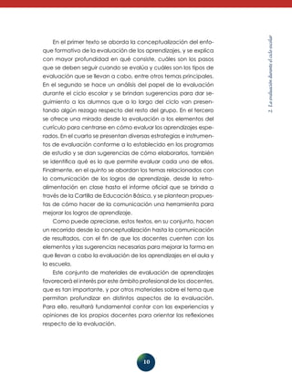 que formativo de la evaluación de los aprendizajes, y se explica
con mayor profundidad en qué consiste, cuáles son los pasos
que se deben seguir cuando se evalúa y cuáles son los tipos de
evaluación que se llevan a cabo, entre otros temas principales.
En el segundo se hace un análisis del pa­ el de la evaluación
p
durante el ciclo escolar y se brindan sugerencias para dar seguimiento a los alumnos que a lo largo del ciclo van presentando algún rezago respecto del resto del grupo. En el tercero
se ofrece una mirada desde la evaluación a los elementos del
currículo para centrarse en cómo evaluar los aprendizajes esperados. En el cuarto se presentan diversas estrategias e instrumentos de evaluación conforme a lo establecido en los programas
de estudio y se dan sugerencias de cómo elaborarlos, también
se identifica qué es lo que permite evaluar cada uno de ellos.
Finalmente, en el quinto se abordan los temas relacionados con
la comunicación de los logros de aprendizaje, desde la retroalimentación en clase hasta el informe oficial que se brinda a
través de la Cartilla de Educación Básica, y se plantean propuestas de cómo hacer de la comunicación una herramienta para
mejorar los logros de aprendizaje.
Como puede apreciarse, estos textos, en su conjunto, hacen
un re­ orrido desde la conceptualización hasta la comunicación
c
de resultados, con el fin de que los docentes cuenten con los
elementos y las su­ erencias necesarias para mejorar la forma en
g
que llevan a cabo la evaluación de los aprendizajes en el aula y
la escuela.
Este conjunto de materiales de evaluación de aprendizajes
favorecerá el interés por este ámbito profesional de los docentes,
que es tan importante, y por otros materiales sobre el te­ a que
m
permitan profundizar en distintos aspectos de la evaluación.
Para ello, resultará fundamental contar con las experiencias y
opiniones de los propios docentes para orientar las reflexiones
respecto de la evaluación.

10

2. La evaluación durante el ciclo escolar

En el primer texto se aborda la conceptualización del enfo-

 