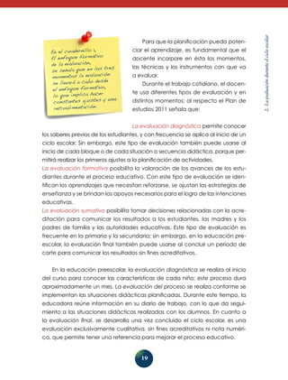 ciar el aprendizaje, es fundamental que el
docente incorpore en ésta los momentos,
las técnicas y los instrumentos con que va
a evaluar.
Durante el trabajo cotidiano, el docente usa diferentes tipos de evaluación y en
distintos momentos; al respecto el Plan de
estudios 2011 señala que:
La evaluación diagnóstica permite conocer

los saberes previos de los estudiantes, y con frecuencia se aplica al inicio de un
ciclo escolar. Sin embargo, este tipo de evaluación también puede usarse al
inicio de cada bloque o de cada situación o secuencia didáctica, porque permitirá realizar los primeros ajustes a la planificación de actividades.
La evaluación formativa posibilita la valoración de los avances de los estudiantes durante el proceso educativo. Con este tipo de evaluación se identifican los aprendizajes que necesitan reforzarse, se ajustan las estrategias de
enseñanza y se brindan los apoyos necesarios para el logro de las intenciones
educativas.
La evaluación sumativa posibilita tomar decisiones relacionadas con la acreditación para comunicar los resultados a los estudiantes, las madres y los
padres de familia y las autoridades educativas. Este tipo de evaluación es
frecuente en la primaria y la secundaria; sin embargo, en la educación preescolar, la evaluación final también puede usarse al concluir un periodo de
corte para comunicar los resultados sin fines acreditativos.
En la educación preescolar, la evaluación diagnóstica se realiza al inicio
del curso para conocer las características de cada niño; este proceso dura
aproximadamente un mes. La evaluación del proceso se realiza conforme se
implementan las situaciones didácticas planificadas. Durante este tiempo, la
educadora reúne información en su diario de trabajo, con lo que da seguimiento a las situaciones didácticas realizadas con los alumnos. En cuanto a
la evaluación final, se desarrolla una vez concluido el ciclo escolar, es una
evalua­ ión exclusivamente cualitativa, sin fines acreditativos ni nota numéric
ca, que permite tener una referencia para mejorar el proceso educativo.

19

2. La evaluación durante el ciclo escolar

En el cuadernillo 1,
El enfoque formativo
de la evaluación,
tres
se señala que en los
ión
momentos la evaluac
bo desde
se llevará a ca
,
el enfoque formativo
cer
lo que implica ha
una
constantes ajustes y
retroalimentación.

Para que la planificación pueda poten-

 