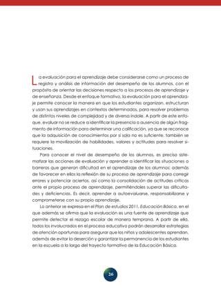 L

a evaluación para el aprendizaje debe considerarse como un proceso de
registro y análisis de información del desempeño de los alumnos, con el

propósito de orientar las decisiones respecto a los procesos de aprendizaje y
de enseñanza. Desde el enfoque formativo, la evaluación para el aprendizaje permite conocer la manera en que los estudiantes organizan, estructuran
y usan sus aprendizajes en contextos determinados, para resolver problemas
de distintos niveles de complejidad y de diversa índole. A partir de este enfo-

que, evaluar no se reduce a identificar la presencia o ausencia de algún fragmento de información para determinar una calificación, ya que se reconoce
que la adquisición de conocimientos por sí sola no es suficiente, también se
requiere la movilización de habilidades, valores y actitudes para resolver situaciones.
Para conocer el nivel de desempeño de los alumnos, es preciso sistematizar las acciones de evaluación y aprender a identificar las si­ uaciones o
t
barreras que generan dificultad en el aprendizaje de los alumnos; además
de favorecer en ellos la reflexión de su proceso de aprendizaje para corregir
errores y potenciar aciertos, así como la consolidación de actitudes críticas
ante el propio proceso de aprendizaje, permitiéndoles superar las dificultades y deficiencias. Es decir, aprender a autoevaluarse, responsabilizarse y
comprometerse con su propio aprendizaje.
Lo anterior se expresa en el Plan de estudios 2011. Educación Básica, en el
que además se afirma que la evaluación es una fuente de aprendizaje que
permite detectar el rezago escolar de manera temprana. A partir de ella,
todos los involucrados en el proceso educativo podrán desarrollar estrategias
de atención oportunas para asegurar que los niños y adolescentes aprendan,
además de evitar la deserción y garantizar la permanencia de los estudiantes
en la escuela a lo largo del trayecto formativo de la Educación Básica.

26

 