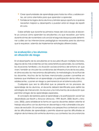 tes, así como orientarlos para que aprendan a aprender.

•	 Fortalecer los logros de los alumnos y brindar apoyo oportuno a quienes
necesitan mejorar su desempeño o puedan estar en riesgo de repe­ ir
t
el curso.
Cabe señalar que durante los primeros meses del ciclo escolar, el docente ya conoce cómo aprenden los estudiantes y lo que necesitan, por tanto
durante el mes de noviembre o al concluir el segundo bloque puede determinar cuáles son las intervenciones pedagógicas necesarias para los alumnos
que lo requieran, además de implementar estrategias diferenciadas.

La evaluación y los alumnos
en situación de riesgo
En el desempeño de los estudiantes en la escuela influyen múltiples factores,
algunos de los más evidentes son las características personales, los contextos,
las situaciones familiares y la situación socioeconómica del entorno en que
viven; también se vinculan las condiciones de infraestructura de las escuelas,
el clima escolar, los mecanismos disciplinarios, la metodología y la actitud de
los docentes. Muchos de los factores mencionados pueden convertirse en
barreras que interfieren en el aprendizaje y la participación de los niños y los
adolescentes, y ponen en riesgo su permanencia en el sistema educativo.
Cualquiera que sea la dificultad que se presente en los procesos de
aprendizaje de los alumnos, el docente deberá identificarla para definir las
estrategias de intervención, los recursos y los instrumentos de evaluación que
permitan el logro de los aprendizajes esperados.
El concepto de barreras para el aprendizaje y la participación social fue
desarrollado por Booth y Ainscow (Ainscow, 1999; Booth, 2000; Booth y Ainscow, 2002), para establecer la forma en que los docentes deben orientar el
trabajo educativo con los alumnos en desventaja o más vulnerable a los procesos de exclusión. El concepto enfatiza una perspectiva contextual o social
de las dificultades de aprendizaje y permite observar que las dificultades se
originan de la interacción entre los alumnos y sus contextos: las circunstancias

28

2. La evaluación durante el ciclo escolar

•	 Crear oportunidades de aprendizaje para todos los niños y adolescen-

 