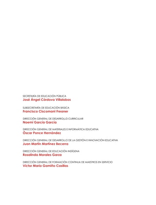 Secretaría de Educación Pública

José Ángel Córdova Villalobos
Subsecretaría de Educación Básica

Francisco Ciscomani Freaner
Dirección General de Desarrollo Curricular

Noemí García García
Dirección General de Materiales E INFORMÁTICA EDUCATIVA

Óscar Ponce Hernández
Dirección General de Desarrollo de la Gestión e Innovación Educativa

Juan Martín Martínez Becerra
Dirección General de Educación Indígena

Rosalinda Morales Garza
Dirección General de Formación Continua de Maestros en Servicio

Víctor Mario Gamiño Casillas

 