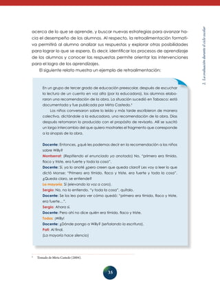 cia el desempeño de los alumnos. Al respecto, la retroalimentación formativa permitirá al alumno analizar sus respuestas y explorar otras posibilidades
para lograr lo que se espera. Es decir, identificar los procesos de aprendizaje
de los alumnos y conocer las respuestas permite orientar las intervenciones
para el logro de los aprendizajes.
El siguiente relato muestra un ejemplo de retroalimentación:

En un grupo de tercer grado de educación preescolar, después de escuchar
la lectura de un cuento en voz alta (por la educadora), los alumnos elaboraron una recomendación de la obra. La situación sucedió en Tabasco; está
documentada y fue publicada por Mirta Castedo.3
Los niños conversaron sobre lo leído y más tarde escribieron de manera
colectiva, dictándole a la educadora, una recomendación de la obra. Días
después retomaron lo producido con el propósito de revisarlo. Allí se suscitó
un largo intercambio del que quiero mostrarles el fragmento que corresponde
a la sinopsis de la obra.
Docente: Entonces, ¿qué les podemos decir en la recomendación a los niños
sobre Willy?
Montserrat: (Repitiendo el enunciado ya anotado) No, “primero era tímido,
flaco y triste, era fuerte y toda la cosa”.
Docente: Sí, ya lo anoté ¿pero creen que queda claro? Les voy a leer lo que
dictó Monse: “Primero era tímido, flaco y triste, era fuerte y toda la cosa”.
¿Queda claro, se entiende?
La mayoría: Sí (elevando la voz a coro).
Sergio: No, no lo entiendo, “y toda la cosa”, quítalo.
Docente: Se los leo para ver cómo quedó: “primero era tímido, flaco y triste,
era fuerte…”.
Sergio: Ahora sí.
Docente: Pero ahí no dice quién era tímido, flaco y triste.
Todos: ¡Willy!
Docente: ¿Dónde pongo a Willy? (señalando la escritura).
Pati: Al final.
(La mayoría hace silencio)

3

	

Tomado de Mirta Castedo (2004).

35

2. La evaluación durante el ciclo escolar

acerca de lo que se aprende, y buscar nuevas estrategias para avanzar ha-

 