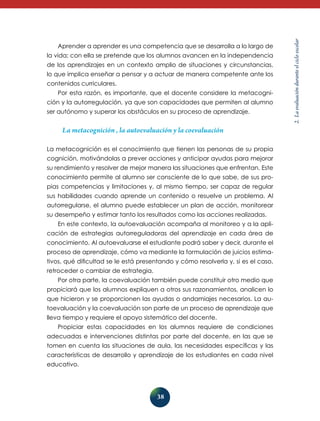 la vida; con ella se pretende que los alumnos avancen en la independencia
de los aprendizajes en un contexto amplio de situaciones y circunstancias,
lo que implica enseñar a pensar y a actuar de manera competente ante los
contenidos curriculares.
Por esta razón, es importante, que el docente considere la metacognición y la autorregulación, ya que son capacidades que permiten al alumno
ser autónomo y superar los obstáculos en su proceso de aprendizaje.

La metacognición , la autoevaluación y la coevaluación
La metacognición es el conocimiento que tienen las personas de su propia
cognición, motivándolas a prever acciones y anticipar ayudas para mejorar
su rendimiento y resolver de mejor manera las situaciones que enfrentan. Este
conocimiento permite al alumno ser consciente de lo que sabe, de sus propias competencias y limitaciones y, al mismo tiempo, ser capaz de regular
sus habilidades cuando aprende un contenido o resuelve un problema. Al
autorregularse, el alumno puede establecer un plan de acción, monitorear
su desempeño y estimar tanto los resultados como las acciones realizadas.
En este contexto, la autoevaluación acompaña al monitoreo y a la aplicación de estrategias autorreguladoras del aprendizaje en cada área de
conocimiento. Al autoevaluarse el estudiante podrá saber y decir, durante el
proceso de aprendizaje, cómo va mediante la formulación de juicios estimativos, qué dificultad se le está presentando y cómo resolverla y, si es el caso,
retroceder o cambiar de estrategia.
Por otra parte, la coevaluación también puede constituir otro medio que
propiciará que los alumnos expliquen a otros sus razonamientos, analicen lo
que hicieron y se proporcionen las ayudas o andamiajes necesarios. La autoevaluación y la coevaluación son parte de un proceso de aprendizaje que
lleva tiempo y requiere el apoyo sistemático del docente.
Propiciar estas capacidades en los alumnos requiere de condiciones
adecuadas e intervenciones distintas por parte del docente, en las que se
tomen en cuenta las situaciones de aula, las necesidades específicas y las
características de desarrollo y aprendizaje de los estudiantes en cada nivel
educativo.

38

2. La evaluación durante el ciclo escolar

Aprender a aprender es una competencia que se desarrolla a lo largo de

 