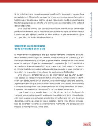 para el alumno. Al respecto, en lugar de hacer una evaluación oral se sugiere
hacer una evaluación por escrito, ya que hacerlo del modo propuesto para
los demás propiciará en el niño una disminución considerable en la calidad
de sus respuestas.
En el caso de un niño con discapacidad visual, la evaluación deberá ser
predominantemente oral o mediante procedimientos que permitan valorar
los avances, por ejemplo, revisar las formas de participación en el trabajo o
su capacidad de resolución de problemas.

Identificar las necesidades
de la diversidad en el aula
Es importante considerar que a lo que tradicionalmente se le llama dificultades o errores cometidos por los alumnos, en realidad son las barreras que enfrentan para aprender y participar, y generalmente se originan en situaciones
externas a él que influyen en su desempeño y aprendizaje. Para identificarlas
se puede considerar como criterio su recurrencia, es decir, cuando de manera constante el alumno no logra el aprendizaje esperado, lo logra parcialmente, o bien, no responden a los criterios de evaluación establecidos.
Otro criterio es ampliar las fuentes de información que aporten evidencias acerca de la recurrencia de dichas dificultades. Éstas no sólo se identifican con los resultados de un examen, sino en el trabajo cotidiano del aula.
Algunas evidencias que proporcionan datos de las dificultades relacionadas
con aspectos cognitivos y de desempeño son los trabajos en clase, las tareas,
las producciones escritas y la resolución de problemas, entre otros.
Las evidencias que se relacionan con dificultades de tipo afectivo-motivacional se constatan cuando se observa que el alumno tiene poca disposición para realizar una actividad académica o involucrarse con una situación
didáctica, cuando percibe las tareas escolares como retos difíciles o imposibles de alcanzar, y cuando constantemente manifiesta una percepción de
fracaso o incompetencia, entre otros.

47

2. La evaluación durante el ciclo escolar

tir de criterios claros, basados en una planificación sistemática y específica

 