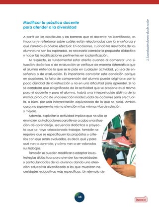 A partir de los obstáculos y las barreras que el docente ha identificado, es
importante reflexionar sobre cuáles están relacionadas con la enseñanza y
qué cambios es posible efectuar. En ocasiones, cuando los resultados de los
alumnos no son los esperados, es necesario cambiar la propuesta didáctica
y hacer las modificaciones pertinentes en la planificación.
Al respecto, es fundamental estar atento cuando al comenzar una situación didáctica o de evaluación se verifique de manera sistemática que
el alumno entiende lo que se le pide en cualquier actividad, ya sea de enseñanza o de evaluación. Es importante constatar esta condición porque
en ocasiones, la falta de comprensión del alumno puede originarse por la
poca claridad de la instrucción y no en una dificultad para aprender. Si no
se corrobora que el significado de la actividad que se propone es el mismo
para el docente y para el alumno, habrá una interpretación distinta de la
misma, producto de una selección inadecuada de acciones para efectuarla, o bien, por una interpretación equivocada de lo que se pidió. Ambos
casos no suponen la misma atención ni las mismas vías de solución
y mejora.
Además, explicitar la actividad implica que no sólo se
enuncien las indicaciones para llevar a cabo una situación de aprendizaje, secuencia didáctica o proyecto que se haya seleccionado trabajar, también se
requiere que se especifiquen los propósitos y criterios con que serán evaluados, es decir, qué y para
qué van a aprender, y cómo van a ser valorados
sus trabajos.
También se pueden modificar o adaptar las estrategias didácticas para atender las necesidades
y particularidades de los alumnos dando una atención educativa diversificada a los que muestran necesidades educativas más específicas. Un ejemplo de

48

2. La evaluación durante el ciclo escolar

Modificar la práctica docente
para atender a la diversidad

 