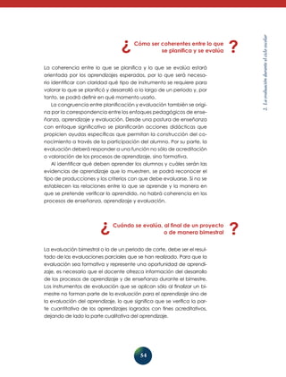 La coherencia entre lo que se planifica y lo que se evalúa estará
orientada por los aprendizajes esperados, por lo que será necesario identificar con claridad qué tipo de instrumento se requiere para
valorar lo que se planificó y desarrolló a lo largo de un periodo y, por
tanto, se podrá definir en qué momento usarlo.
La congruencia entre planificación y evaluación también se origina por la correspondencia entre los enfoques pedagógicos de enseñanza, aprendizaje y evaluación. Desde una postura de enseñanza
con enfoque significativo se planificarán acciones didácticas que
propicien ayudas específicas que permitan la construcción del conocimiento a través de la participación del alumno. Por su parte, la
evaluación deberá responder a una función no sólo de acreditación
o valoración de los procesos de aprendizaje, sino formativa.
Al identificar qué deben aprender los alumnos y cuáles serán las
evidencias de aprendizaje que lo muestren, se podrá reconocer el
tipo de producciones y los criterios con que debe evaluarse. Si no se
establecen las relaciones entre lo que se aprende y la manera en
que se pretende verificar lo aprendido, no habrá coherencia en los
procesos de enseñanza, aprendizaje y evaluación.

Cuándo se evalúa, al final de un proyecto
o de manera bimestral
La evaluación bimestral o la de un periodo de corte, debe ser el resultado de las evaluaciones parciales que se han realizado. Para que la
evaluación sea formativa y represente una oportunidad de aprendizaje, es necesario que el docente ofrezca información del desarrollo
de los procesos de aprendizaje y de enseñanza durante el bimestre.
Los instrumentos de evaluación que se aplican sólo al finalizar un bimestre no forman parte de la evaluación para el aprendizaje sino de
la evaluación del aprendizaje, lo que significa que se verifica la parte cuantitativa de los aprendizajes logrados con fines acreditativos,
dejan­ o de lado la parte cualitativa del aprendizaje.
d

54

2. La evaluación durante el ciclo escolar

Cómo ser coherentes entre lo que
se planifica y se evalúa

 