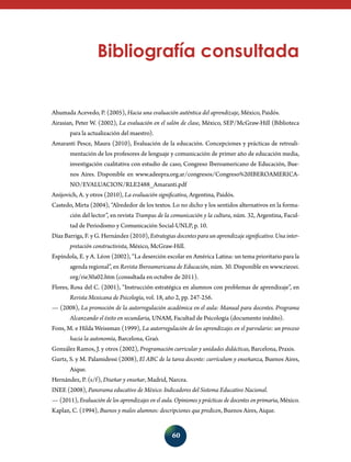 Bibliografía consultada

Ahumada Acevedo, P. (2005), Hacia una evaluación auténtica del aprendizaje, México, Paidós.
Airasian, Peter W. (2002), La evaluación en el salón de clase, México, SEP/McGraw-Hill (Biblioteca
para la actualización del maestro).
Amaranti Pesce, Maura (2010), Evaluación de la educación. Concepciones y prácticas de retroalimentación de los profesores de lenguaje y comunicación de primer año de educación media,
investigación cualitativa con estudio de caso, Congreso Iberoamericano de Educación, Buenos Aires. Disponible en www.adeepra.org.ar/congresos/Congreso%20IBEROAMERICANO/EVALUACION/RLE2488_Amaranti.pdf
Anijovich, A. y otros (2010), La evaluación significativa, Argentina, Paidós.
Castedo, Mirta (2004), “Alrededor de los textos. Lo no dicho y los sentidos alternativos en la formación del lector”, en revista Trampas de la comunicación y la cultura, núm. 32, Argentina, Facultad de Periodismo y Comunicación Social-UNLP, p. 10.
Díaz Barriga, F. y G. Hernández (2010), Estrategias docentes para un aprendizaje significativo. Una interpretación constructivista, México, McGraw-Hill.
Espíndola, E. y A. Léon (2002), “La deserción escolar en América Latina: un tema prioritario para la
agenda regional”, en Revista Iberoamericana de Educación, núm. 30. Disponible en www.rieoei.
org/rie30a02.htm (consultada en octubre de 2011).
Flores, Rosa del C. (2001), “Instrucción estratégica en alumnos con problemas de aprendizaje”, en
Revista Mexicana de Psicología, vol. 18, año 2, pp. 247-256.
— (2008), La promoción de la autorregulación académica en el aula: Manual para docentes. Programa
Alcanzando el éxito en secundaria, UNAM, Facultad de Psicología (documento inédito).
Fons, M. e Hilda Weissman (1999), La autorregulación de los aprendizajes en el parvulario: un proceso
hacia la autonomía, Barcelona, Graó.
González Ramos, J. y otros (2002), Programación curricular y unidades didácticas, Barcelona, Praxis.
Gurtz, S. y M. Palamidessi (2008), El ABC de la tarea docente: currículum y enseñanza, Buenos Aires,
Aique.
Hernández, P. (s/f), Diseñar y enseñar, Madrid, Narcea.
INEE (2008), Panorama educativo de México. Indicadores del Sistema Educativo Nacional.
— (2011), Evaluación de los aprendizajes en el aula. Opiniones y prácticas de docentes en primaria, México.
Kaplan, C. (1994), Buenos y malos alumnos: descripciones que predicen, Buenos Aires, Aique.

60

 