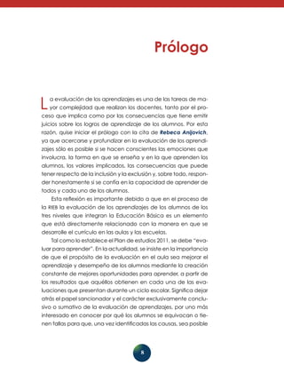 L

a evaluación de los aprendizajes es una de las tareas de mayor comple­idad que realizan los docentes, tanto por el proj

ceso que implica como por las consecuencias que tiene emitir
juicios sobre los logros de aprendizaje de los alumnos. Por esta
razón, quise iniciar el prólogo con la cita de Rebeca Anijovich,
ya que acercarse y profundizar en la evaluación de los aprendizajes sólo es posible si se hacen conscientes las emociones que
involucra, la forma en que se enseña y en la que aprenden los
alumnos, los valores implicados, las consecuencias que puede
tener respecto de la inclusión y la exclusión y, sobre todo, responder honestamente si se confía en la capacidad de aprender de
todos y cada uno de los alumnos.
Esta reflexión es importante debido a que en el proceso de
la RIEB la evaluación de los aprendizajes de los alumnos de los
tres niveles que integran la Educación Básica es un elemento
que está directamente rela­ ionado con la manera en que se
c
desarrolle el currículo en las aulas y las escuelas.
Tal como lo establece el Plan de estudios 2011, se debe “evaluar para aprender”. En la actualidad, se insiste en la importancia
de que el propósito de la evaluación en el aula sea mejorar el
aprendizaje y desempeño de los alumnos mediante la creación
constante de mejores oportunidades para aprender, a partir de
los resultados que aquéllos obtienen en cada una de las evaluaciones que presentan durante un ciclo escolar. Significa dejar
atrás el papel sancionador y el carácter exclusivamente conclusivo o sumativo de la evaluación de aprendizajes, por uno más
interesado en conocer por qué los alumnos se equivocan o tienen fallas para que, una vez identificadas las causas, sea posible

8

 