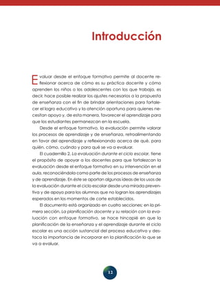 Evaluar desde el enfoque formativo permite al docente re-flexionar 
acerca de cómo es su práctica docente y cómo 
aprenden los niños o los adolescentes con los que trabaja, es 
decir, hace posi­ble 
realizar los ajustes necesarios a la propuesta 
de enseñanza con el fin de brindar orientaciones para fortale-cer 
el logro educativo y la atención oportuna para quienes ne-cesitan 
apoyo y, de esta manera, favorecer el aprendizaje para 
que los estudiantes perma­nezcan 
en la escuela. 
Desde el enfoque formativo, la evaluación permite valorar 
los procesos de aprendizaje y de enseñanza, retroalimentando 
en favor del aprendizaje y reflexionando acerca de qué, para 
quién, cómo, cuándo y para qué se va a evaluar. 
El cuadernillo 2, La evaluación durante el ciclo escolar, tiene 
el propósito de apoyar a los docentes para que fortalezcan la 
evaluación desde el enfoque formativo en su intervención en el 
aula, reconociéndola como parte de los procesos de enseñanza 
y de aprendizaje. En éste se aportan algunas ideas de los usos de 
la evaluación durante el ciclo escolar desde una mirada preven-tiva 
y de apoyo para los alumnos que no logran los aprendizajes 
esperados en los momentos de corte establecidos. 
El documento está organizado en cuatro secciones; en la pri­mera 
sección, La planificación docente y su relación con la eva­luación 
con enfoque formativo, se hace hincapié en que la 
planificación de la enseñanza y el aprendizaje durante el ciclo 
escolar es una acción sustancial del proceso educativo y des-taca 
la importancia de incorporar en la planificación lo que se 
12 
va a evaluar. 
 