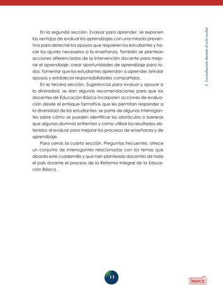 13 
2. La evaluación durante el ciclo escolar 
En la segunda sección, Evaluar para aprender, se exponen 
las ventajas de evaluar los aprendizajes con una mirada preven-tiva 
para detectar los apoyos que requieren los estudiantes y ha-cer 
los ajustes necesarios a la enseñanza. También se plantean 
acciones diferenciadas de la intervención docente para mejo-rar 
el aprendizaje: crear oportunidades de aprendizaje para to-dos, 
fomentar que los estudiantes aprendan a aprender, brindar 
apoyos y establecer responsabilidades compartidas. 
En la tercera sección, Sugerencias para evaluar y apoyar a 
la diversidad, se dan algunas recomendaciones para que los 
docentes de Educación Básica incorporen acciones de evalua-ción 
desde el enfoque formativo que les permitan responder a 
la diversidad de los estudiantes; se parte de algunas interrogan-tes 
sobre cómo se pueden identificar los obstáculos o barreras 
que algunos alumnos enfrentan y cómo utilizar los resultados ob-tenidos 
al evaluar para mejorar los procesos de enseñanza y de 
aprendizaje. 
Para cerrar, la cuarta sección, Preguntas frecuentes, ofrece 
un conjunto de interrogantes relacionadas con los temas que 
aborda este cuadernillo y que han planteado docentes de todo 
el país durante el proceso de la Reforma Integral de la Educa-ción 
Básica. 
 