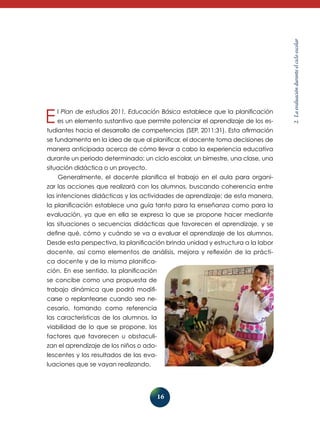 2. La evaluación durante el ciclo escolar El Plan de estudios 2011. Educación Básica establece que la planificación 
es un elemento sustantivo que permite potenciar el aprendizaje de los es-tudiantes 
hacia el desarrollo de competencias (SEP, 2011:31). Esta afirmación 
se fundamenta en la idea de que al planificar, el docente toma decisiones de 
manera anticipada acerca de cómo llevar a cabo la experiencia educativa 
durante un periodo determinado: un ciclo escolar, un bimestre, una clase, una 
situación didáctica o un proyecto. 
Generalmente, el docente planifica el trabajo en el aula para organi-zar 
las acciones que realizará con los alumnos, buscando coherencia entre 
las intenciones didácticas y las actividades de aprendizaje; de esta manera, 
la planificación establece una guía tanto para la enseñanza como para la 
evaluación, ya que en ella se expresa lo que se propone hacer mediante 
las situaciones o secuencias didácticas que favorecen el aprendizaje, y se 
define qué, cómo y cuándo se va a evaluar el aprendizaje de los alumnos. 
Desde esta perspectiva, la planificación brinda unidad y estructura a la labor 
docente, así como elementos de análisis, mejora y reflexión de la prácti-ca 
16 
docen­te 
y de la misma planifica-ción. 
En ese sentido, la planificación 
se concibe como una propuesta de 
trabajo dinámica que podrá modifi-carse 
o replantearse cuando sea ne­­cesario, 
tomando como referencia 
las características de los alumnos, la 
viabilidad de lo que se propone, los 
factores que favorecen u obstaculi-zan 
el aprendizaje de los niños o ado-lescentes 
y los resultados de las eva-luaciones 
que se vayan realizando. 
 