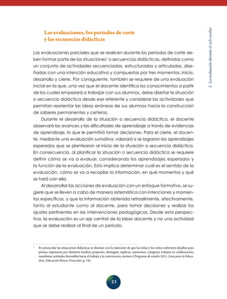 23 
2. La evaluación durante el ciclo escolar 
Las evaluaciones, los periodos de corte 
y las secuencias didácticas 
Las evaluaciones parciales que se realicen durante los periodos de corte de-ben 
formar parte de las situaciones1 o secuencias didácticas, definidas como 
un conjunto de actividades secuenciadas, estructuradas y articuladas, dise-ñadas 
con una intención educativa y compuestas por tres momentos: inicio, 
desarrollo y cierre. Por consiguiente, también se requiere de una evaluación 
inicial en la que, una vez que el docente identifica los conocimientos a partir 
de los cuales empezará a trabajar con sus alumnos, debe diseñar la situación 
o secuencia didáctica desde ese referente y considerar las actividades que 
permitan reorientar las ideas erróneas de sus alumnos hacia la construcción 
de saberes permanentes y certeros. 
Durante el desarrollo de la situación o secuencia didáctica, el docente 
observará los avances y las dificultades de aprendizaje a través de eviden­cias 
de aprendizaje, lo que le permitirá tomar decisiones. Para el cierre, el docen-te, 
mediante una evaluación sumativa, valorará si se lograron los aprendizajes 
esperados que se plantearon al inicio de la situación o secuencia didáctica. 
En consecuencia, al planificar la situación o secuencia didáctica se requiere 
definir cómo se va a evaluar, considerando los aprendizajes esperados y 
la función de la evaluación. Esto implica determinar cuál es el sentido de la 
eva­luación, 
cómo se va a recopilar la información, en qué momentos y qué 
se hará con ella. 
Al desarrollar las acciones de evaluación con un enfoque formativo, se su-giere 
que se lleven a cabo de manera sistemática con intenciones y momen-tos 
específicos, y que la información obtenida retroalimente, efectivamen­te, 
tanto al estu­diante 
como al docente, para tomar decisiones y realizar los 
ajustes pertinentes en las intervenciones pedagógicas. Desde esta perspec-tiva, 
la evaluación es un eje central de la labor docente y no una actividad 
que se debe realizar al final de un periodo. 
1 En preescolar las situaciones didácticas se diseñan con la intención de que las niñas y los niños enfrenten desafíos para 
pensar, expresarse por distintos medios, proponer, distinguir, explicar, cuestionar, comparar, trabajar en colaboración, 
manifestar actitudes favorables hacia el trabajo y la convivencia, etcétera (Programa de estudio 2011. Guía para la Educa-dora. 
Educación Básica. Preescolar, p. 14). 
 