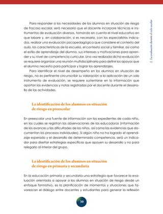 30 
2. La evaluación durante el ciclo escolar 
Para responder a las necesidades de los alumnos en situación de riesgo 
de fracaso escolar, será necesario que el docente incorpore técnicas e ins-trumentos 
de evaluación diversos, tomando en cuenta el nivel educativo en 
que labore y, en colaboración, si es necesario, con los especialistas indica-dos, 
realizar una evaluación psicopedagógica que considere el contexto del 
aula, las características de la escuela, el contexto social y familiar, así como 
el estilo de aprendizaje del alumno, sus intereses y motivaciones para apren-der 
y su nivel de competencia curricular. Una vez realizada dicha evaluación 
se requiere organizar una reunión multidisciplinaria para definir los apoyos que 
el alumno necesita para participar y lograr los aprendizajes. 
Para identificar el nivel de desempeño en los alumnos en situación de 
riesgo, no es pertinente circunscribir su valoración a la aplicación de un solo 
instru­mento 
de evaluación, se requiere sustentarse en la información que 
aportan las evidencias y notas registradas por el docente durante el desarro-llo 
de las actividades. 
La identificación de los alumnos en situación 
de riesgo en preescolar 
En preescolar una fuente de información son los expedientes de cada niño, 
en los cuales se registran las observaciones de las educadoras (información 
de los avances y las dificultades de los niños, así como las evidencias que do-cumentan 
los procesos individuales). Si algún niño no ha logrado el aprendi­zaje 
esperado y el desarrollo de determinada competencia, será un indica-dor 
para diseñar estrategias específicas que apoyen su desarrollo y no para 
relegarlo al interior del grupo. 
La identificación de los alumnos en situación 
de riesgo en primaria y secundaria 
En la educación primaria y secundaria una estrategia que favorece la eva-luación 
orientada a apoyar a los alumnos en situación de riesgo desde un 
enfoque formativo, es la planificación de momentos y situaciones que fa-vorezcan 
el diálogo entre docentes y estudiantes para generar la reflexión 
 